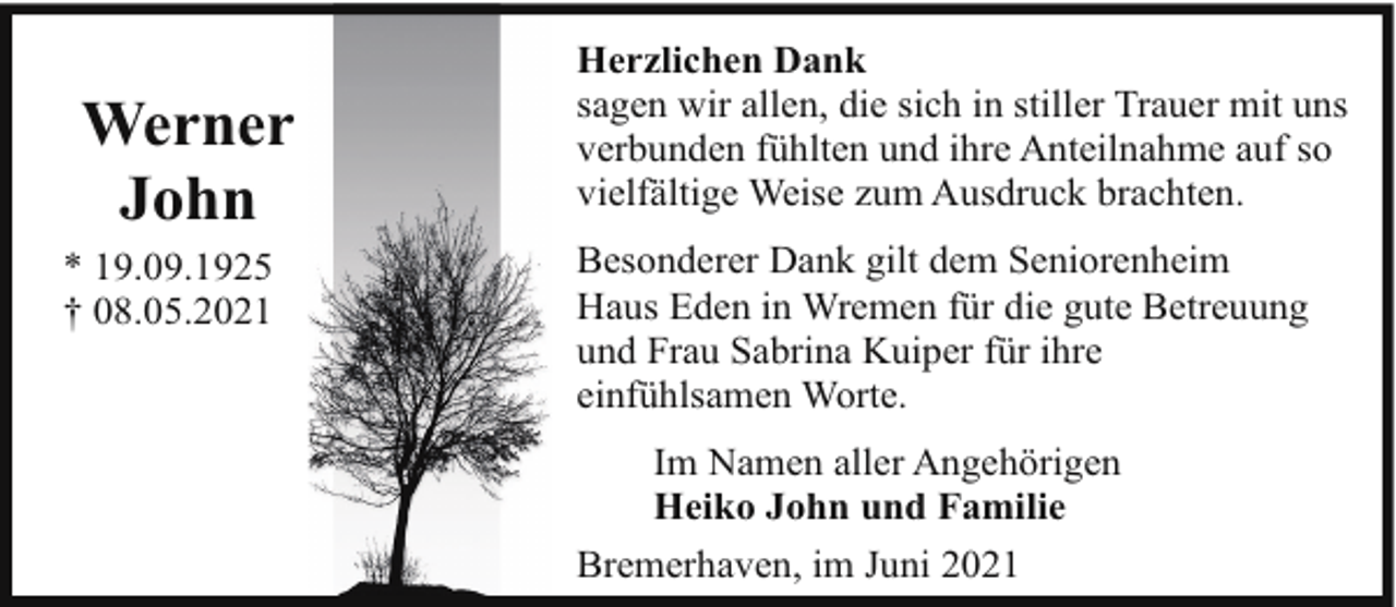 <p>Werner<br />John<br />* 19.09.1925<br />† 08.05.2021</p><p>Herzlichen Dank<br />sagen wir allen, die sich in stiller Trauer mit uns<br />verbunden fühlten und ihre Anteilnahme auf so<br />vielfältige Weise zum Ausdruck brachten.<br />Besonderer Dank gilt dem Seniorenheim<br />Haus Eden in Wremen für die gute Betreuung<br />und Frau Sabrina Kuiper für ihre<br />einfühlsamen Worte.<br />Im Namen aller Angehörigen<br />Heiko John und Familie<br />Bremerhaven, im Juni 2021</p>