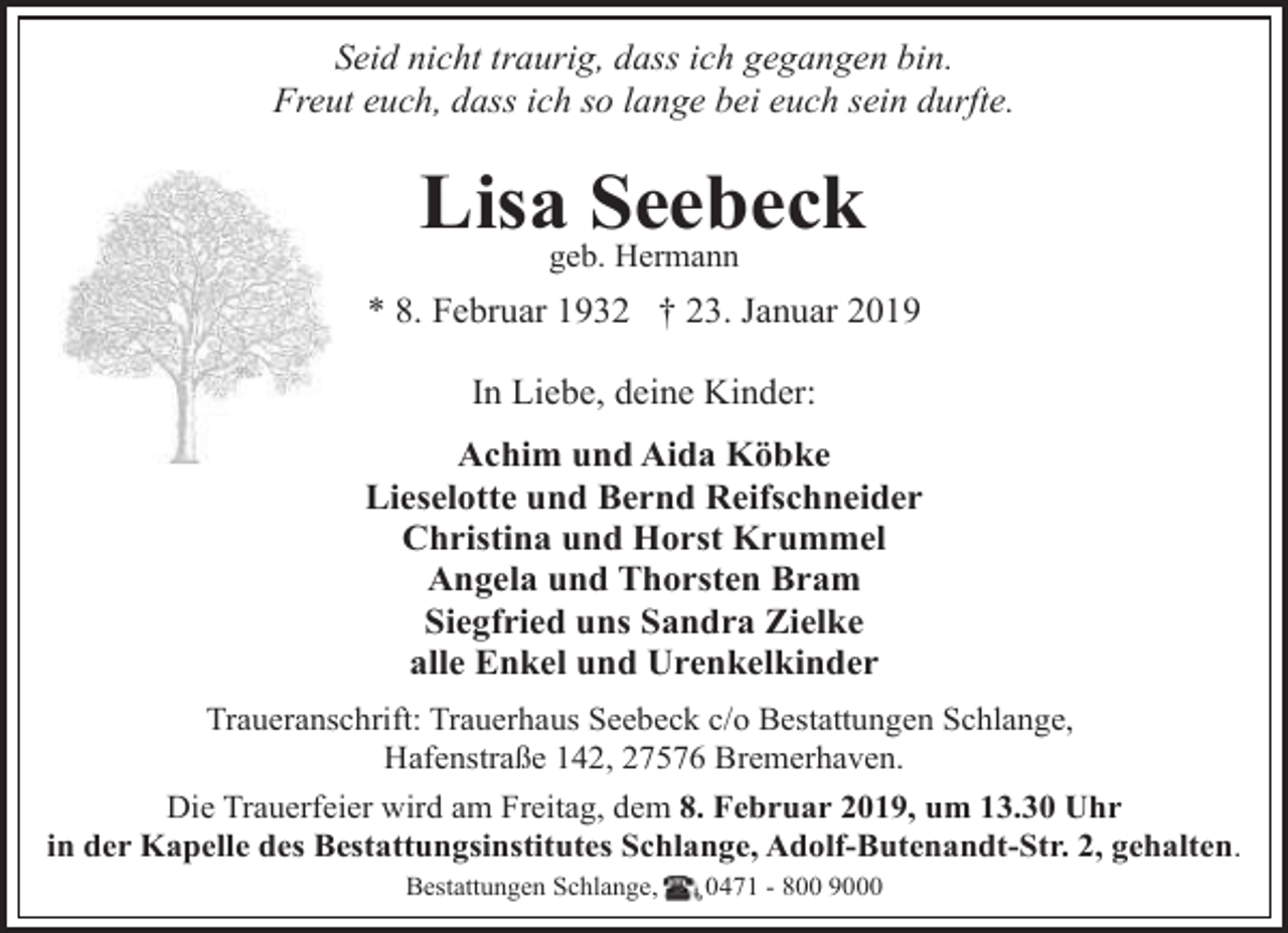 <p>Seid nicht traurig, dass ich gegangen bin.<br />Freut euch, dass ich so lange bei euch sein durfte.</p><p>Lisageb.Seebeck<br />Hermann<br />* 8. Februar 1932 † 23. Januar 2019<br />In Liebe, deine Kinder:<br />Achim und Aida Köbke<br />Lieselotte und Bernd Reifschneider<br />Christina und Horst Krummel<br />Angela und Thorsten Bram<br />Siegfried uns Sandra Zielke<br />alle Enkel und Urenkelkinder<br />Traueranschrift: Trauerhaus Seebeck c/o Bestattungen Schlange,<br />Hafenstraße 142, 27576 Bremerhaven.<br />Die Trauerfeier wird am Freitag, dem 8. Februar 2019, um 13.30 Uhr<br />in der Kapelle des Bestattungsinstitutes Schlange, Adolf-Butenandt-Str. 2, gehalten.<br />Bestattungen Schlange,</p><p>0471 - 800 9000</p>