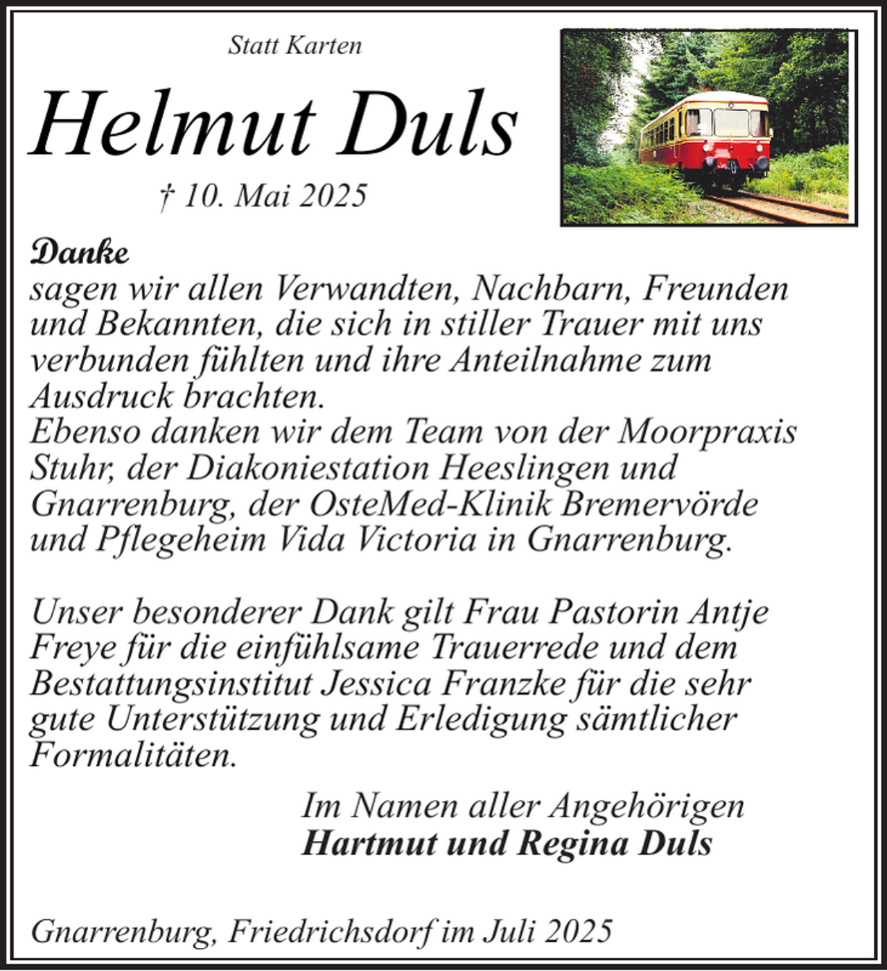 <p>Statt Karten</p><p>Helmut Duls<br />† 10. Mai 2025</p><p>Danke<br />sagen wir allen Verwandten, Nachbarn, Freunden<br />und Bekannten, die sich in stiller Trauer mit uns<br />verbunden fühlten und ihre Anteilnahme zum<br />Ausdruck brachten.<br />Ebenso danken wir dem Team von der Moorpraxis<br />Stuhr, der Diakoniestation Heeslingen und<br />Gnarrenburg, der OsteMed-Klinik Bremervörde<br />und Pflegeheim Vida Victoria in Gnarrenburg.<br />Unser besonderer Dank gilt Frau Pastorin Antje<br />Freye für die einfühlsame Trauerrede und dem<br />Bestattungsinstitut Jessica Franzke für die sehr<br />gute Unterstützung und Erledigung sämtlicher<br />Formalitäten.<br />Im Namen aller Angehörigen<br />Hartmut und Regina Duls<br />Gnarrenburg, Friedrichsdorf im Juli 2025</p>