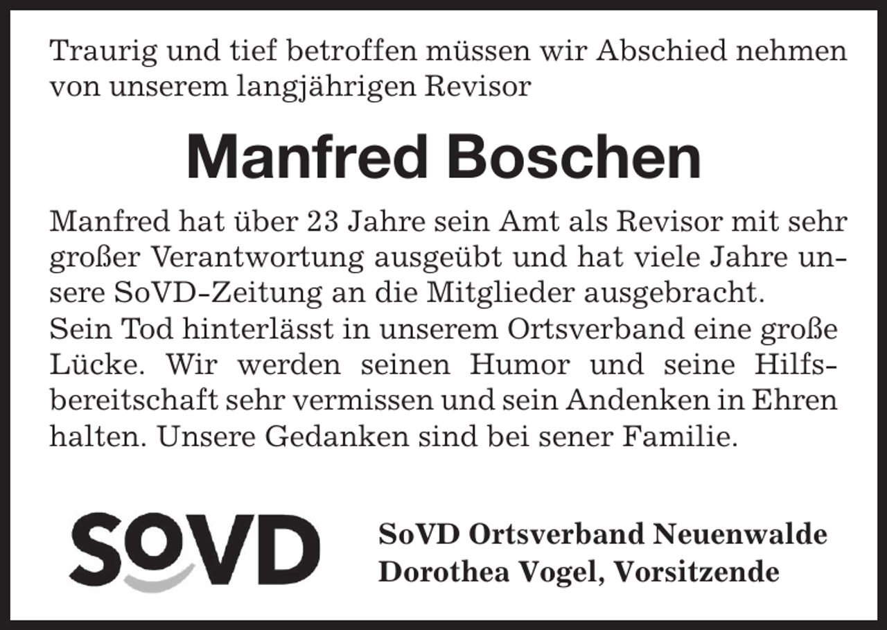 <p>Traurig und tief betroffen müssen wir Abschied nehmen<br />von unserem langjährigen Revisor</p><p>Manfred Boschen<br />Manfred hat über 23 Jahre sein Amt als Revisor mit sehr<br />großer Verantwortung ausgeübt und hat viele Jahre unsere SoVD-Zeitung an die Mitglieder ausgebracht.<br />Sein Tod hinterlässt in unserem Ortsverband eine große<br />Lücke. Wir werden seinen Humor und seine Hilfsbereitschaft sehr vermissen und sein Andenken in Ehren<br />halten. Unsere Gedanken sind bei sener Familie.<br />SoVD Ortsverband Neuenwalde<br />Dorothea Vogel, Vorsitzende</p>