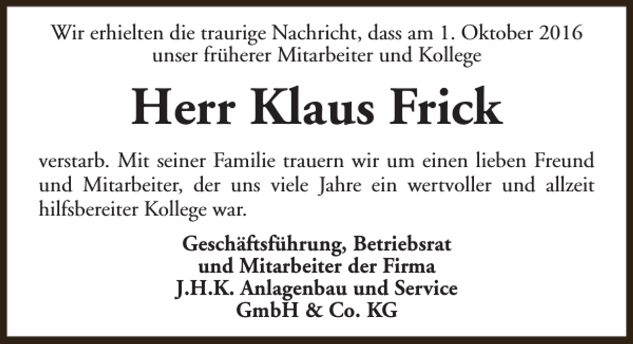 <p>Wir erhielten die traurige Nachricht, dass am 1. Oktober 2016<br />unser früherer Mitarbeiter und Kollege</p><p>Herr Klaus Frick<br />verstarb. Mit seiner Familie trauern wir um einen lieben Freund<br />und Mitarbeiter, der uns viele Jahre ein wertvoller und allzeit<br />hilfsbereiter Kollege war.<br />Geschäftsführung, Betriebsrat<br />und Mitarbeiter der Firma<br />J.H.K. Anlagenbau und Service<br />GmbH &amp; Co. KG</p>