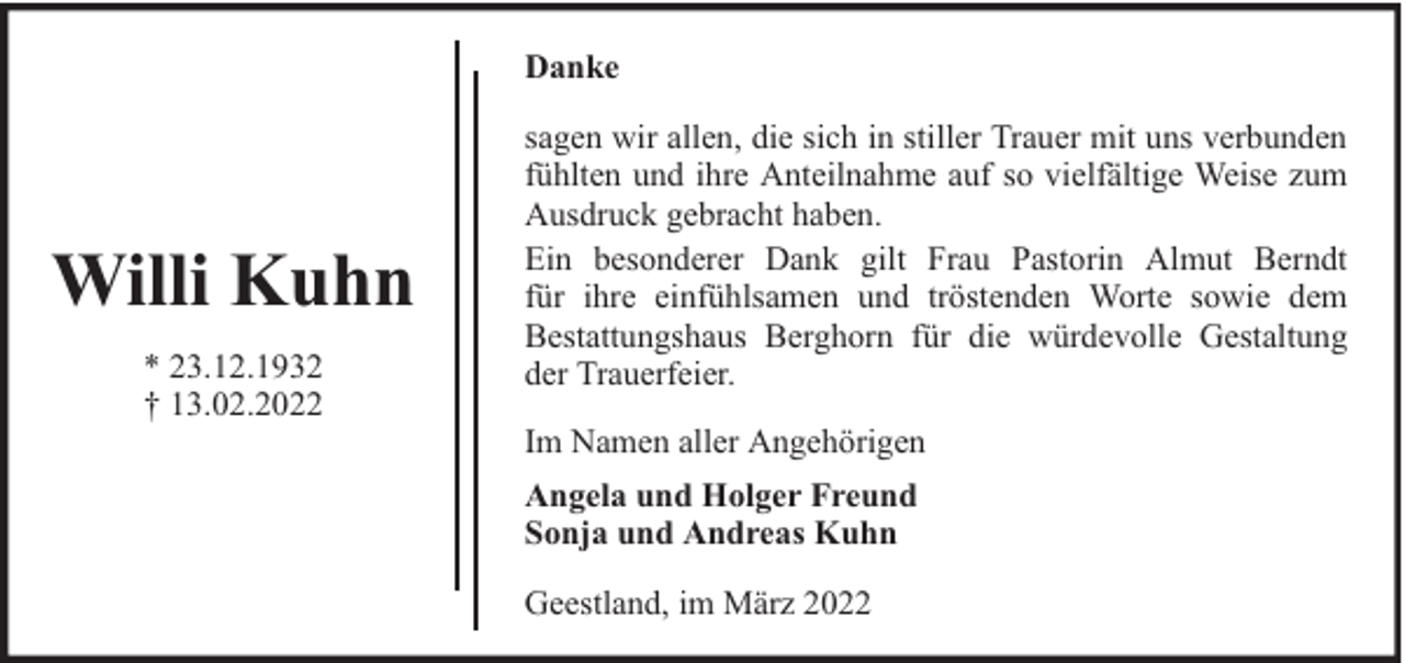 <p>Danke</p><p>Willi Kuhn<br />* 23.12.1932<br />† 13.02.2022</p><p>sagen wir allen, die sich in stiller Trauer mit uns verbunden<br />fühlten und ihre Anteilnahme auf so vielfältige Weise zum<br />Ausdruck gebracht haben.<br />Ein besonderer Dank gilt Frau Pastorin Almut Berndt<br />für ihre einfühlsamen und tröstenden Worte sowie dem<br />Bestattungshaus Berghorn für die würdevolle Gestaltung<br />der Trauerfeier.<br />Im Namen aller Angehörigen<br />Angela und Holger Freund<br />Sonja und Andreas Kuhn<br />Geestland, im März 2022</p>