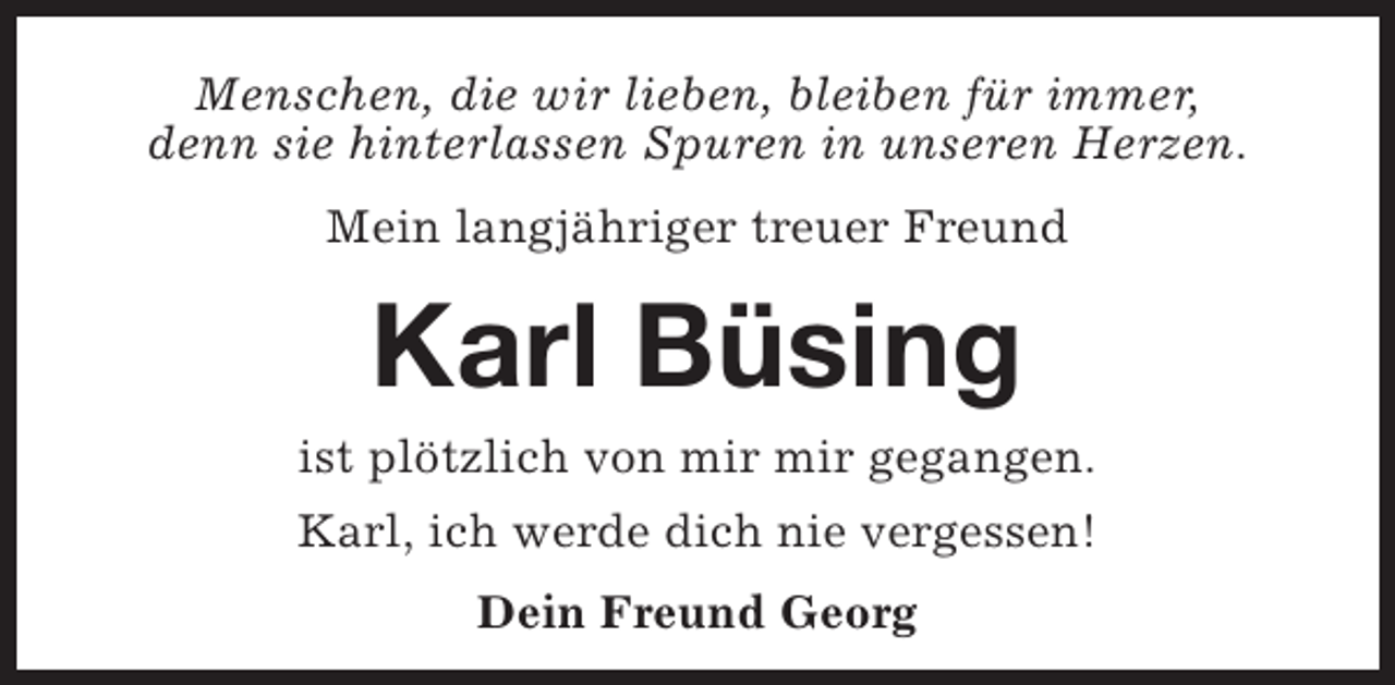 <p>Menschen, die wir lieben, bleiben für immer,<br />denn sie hinterlassen Spuren in unseren Herzen.<br />Mein langjähriger treuer Freund</p><p>Karl Büsing</p><p>ist plötzlich von mir mir gegangen.<br />Karl, ich werde dich nie vergessen!<br />Dein Freund Georg</p>