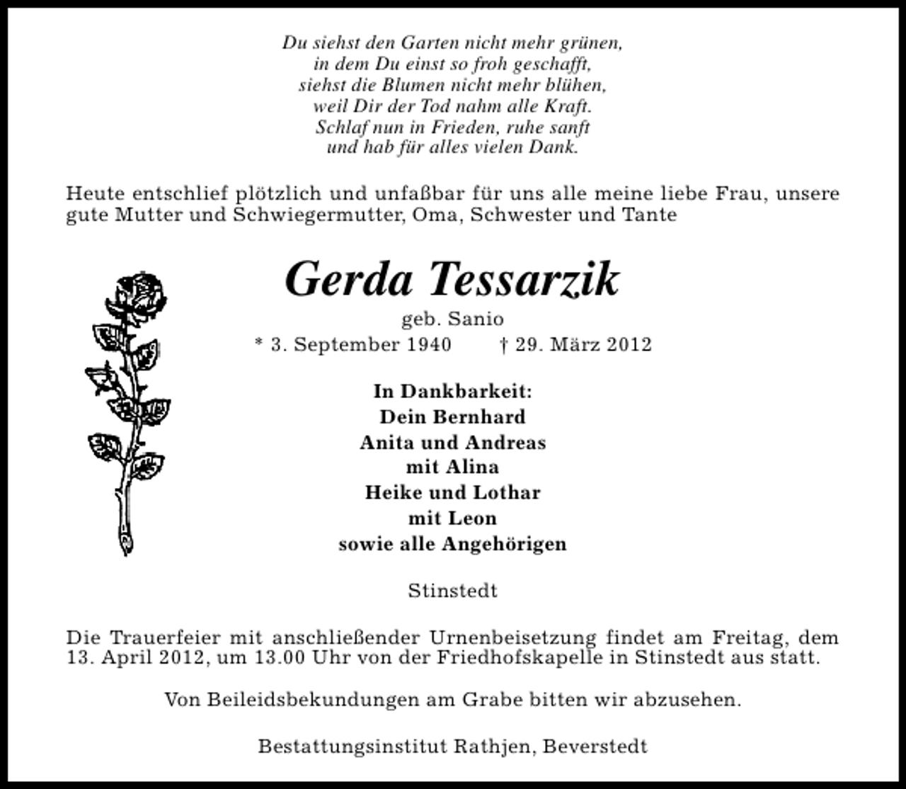 <p>Du siehst den Garten nicht mehr grünen,<br />in dem Du einst so froh geschafft,<br />siehst die Blumen nicht mehr blühen,<br />weil Dir der Tod nahm alle Kraft.<br />Schlaf nun in Frieden, ruhe sanft<br />und hab für alles vielen Dank.<br />Heute entschlief plötzlich und unfaßbar für uns alle meine liebe Frau, unsere<br />gute Mutter und Schwiegermutter, Oma, Schwester und Tante</p><p>Gerda Tessarzik</p><p>geb. Sanio<br />* 3. September 1940<br />† 29. März 2012<br />In Dankbarkeit:<br />Dein Bernhard<br />Anita und Andreas<br />mit Alina<br />Heike und Lothar<br />mit Leon<br />sowie alle Angehörigen<br />Stinstedt<br />Die Trauerfeier mit anschließender Urnenbeisetzung findet am Freitag, dem<br />13. April 2012, um 13.00 Uhr von der Friedhofskapelle in Stinstedt aus statt.<br />Von Beileidsbekundungen am Grabe bitten wir abzusehen.<br />Bestattungsinstitut Rathjen, Beverstedt</p>