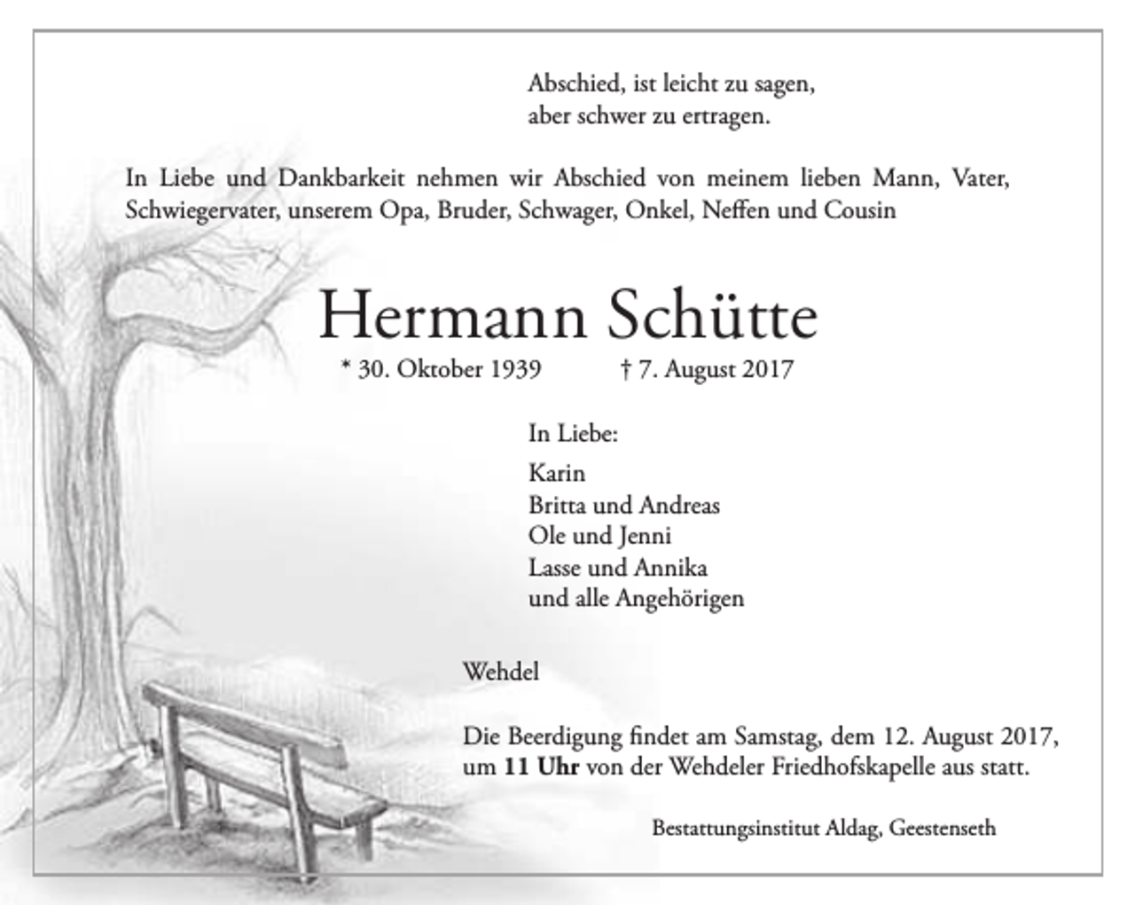 <p>Abschied, ist leicht zu sagen,<br />aber schwer zu ertragen.<br />In Liebe und Dankbarkeit nehmen wir Abschied von meinem lieben Mann, Vater,<br />Schwiegervater, unserem Opa, Bruder, Schwager, Onkel, Neffen und Cousin</p><p>Hermann Schütte<br />* 30. Oktober 1939</p><p>† 7. August 2017</p><p>In Liebe:<br />Karin<br />Britta und Andreas<br />Ole und Jenni<br />Lasse und Annika<br />und alle Angehörigen<br />Wehdel<br />Die Beerdigung findet am Samstag, dem 12. August 2017,<br />um 11 Uhr von der Wehdeler Friedhofskapelle aus statt.<br />Bestattungsinstitut Aldag, Geestenseth</p>
