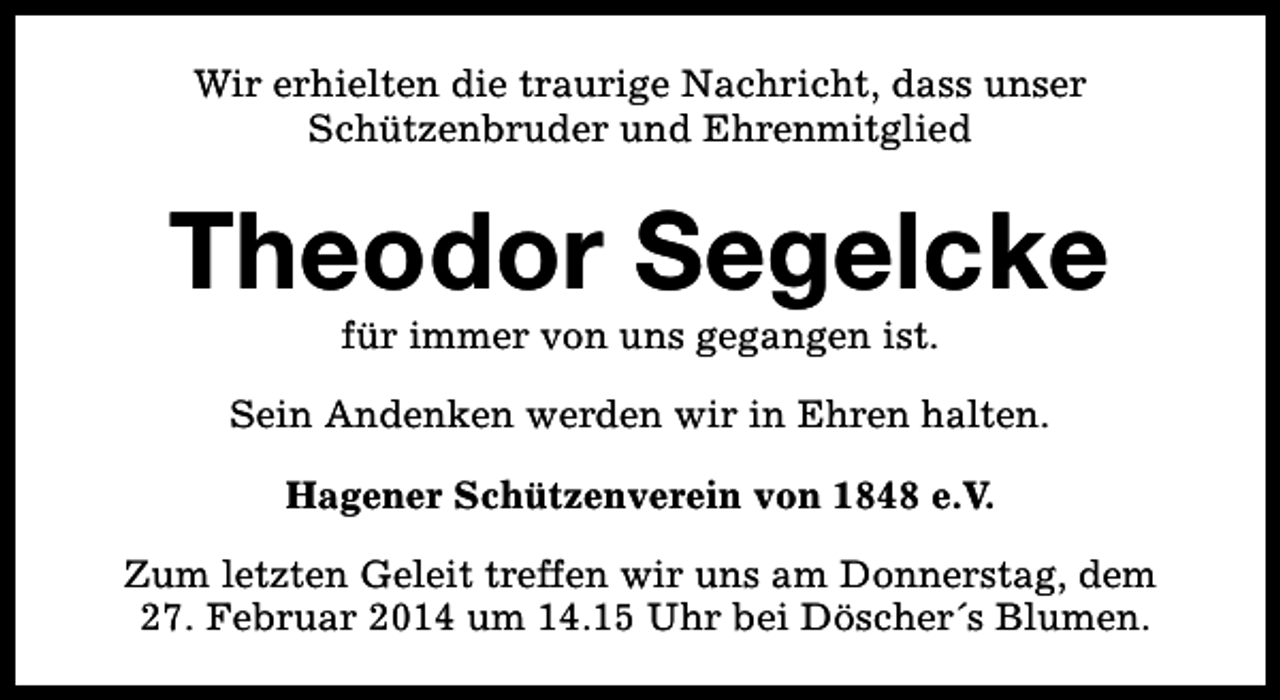 <p>Wir erhielten die traurige Nachricht, dass unser<br />Schützenbruder und Ehrenmitglied</p><p>Theodor Segelcke<br />für immer von uns gegangen ist.</p><p>Sein Andenken werden wir in Ehren halten.<br />Hagener Schützenverein von 1848 e.V.<br />Zum letzten Geleit treffen wir uns am Donnerstag, dem<br />27. Februar 2014 um 14.15 Uhr bei Döscher´s Blumen.</p>