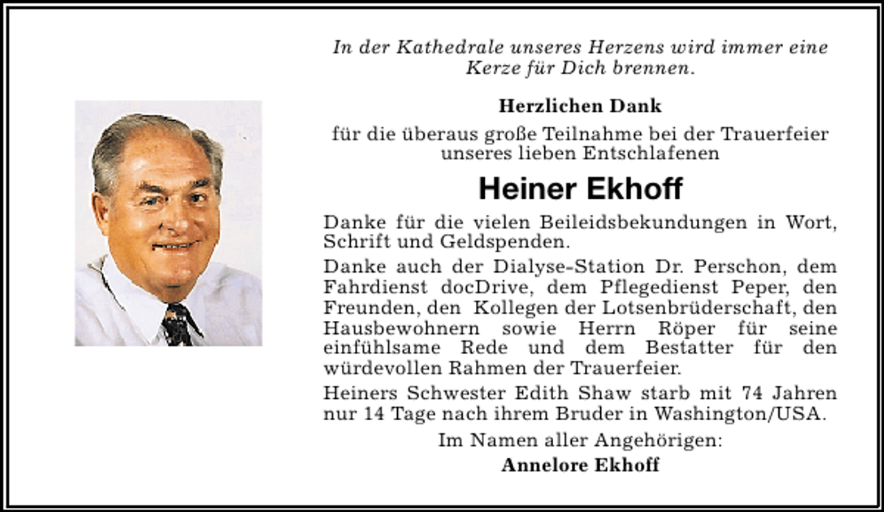 <p>In der Kathedrale unseres Herzens wird immer eine<br />Kerze für Dich brennen.<br />Herzlichen Dank<br />für die überaus große Teilnahme bei der Trauerfeier<br />unseres lieben Entschlafenen</p><p>Heiner Ekhoff</p><p>Danke für die vielen Beileidsbekundungen in Wort,<br />Schrift und Geldspenden.<br />Danke auch der Dialyse-Station Dr. Perschon, dem<br />Fahrdienst docDrive, dem Pflegedienst Peper, den<br />Freunden, den Kollegen der Lotsenbrüderschaft, den<br />Hausbewohnern sowie Herrn Röper für seine<br />einfühlsame Rede und dem Bestatter für den<br />würdevollen Rahmen der Trauerfeier.<br />Heiners Schwester Edith Shaw starb mit 74 Jahren<br />nur 14 Tage nach ihrem Bruder in Washington/USA.<br />Im Namen aller Angehörigen:<br />Annelore Ekhoff</p>