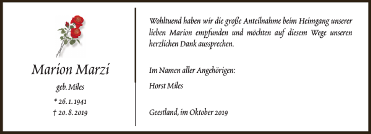 <p>Wohltuend haben wir die große Anteilnahme beim Heimgang unserer<br />lieben Marion empfunden und möchten auf diesem Wege unseren<br />herzlichen Dank aussprechen.</p><p>Marion Marzi<br />geb.Miles<br />* 26.1.1941<br />† 20.8.2019</p><p>Im Namen aller Angehörigen:<br />Horst Miles<br />Geestland,im Oktober 2019</p>