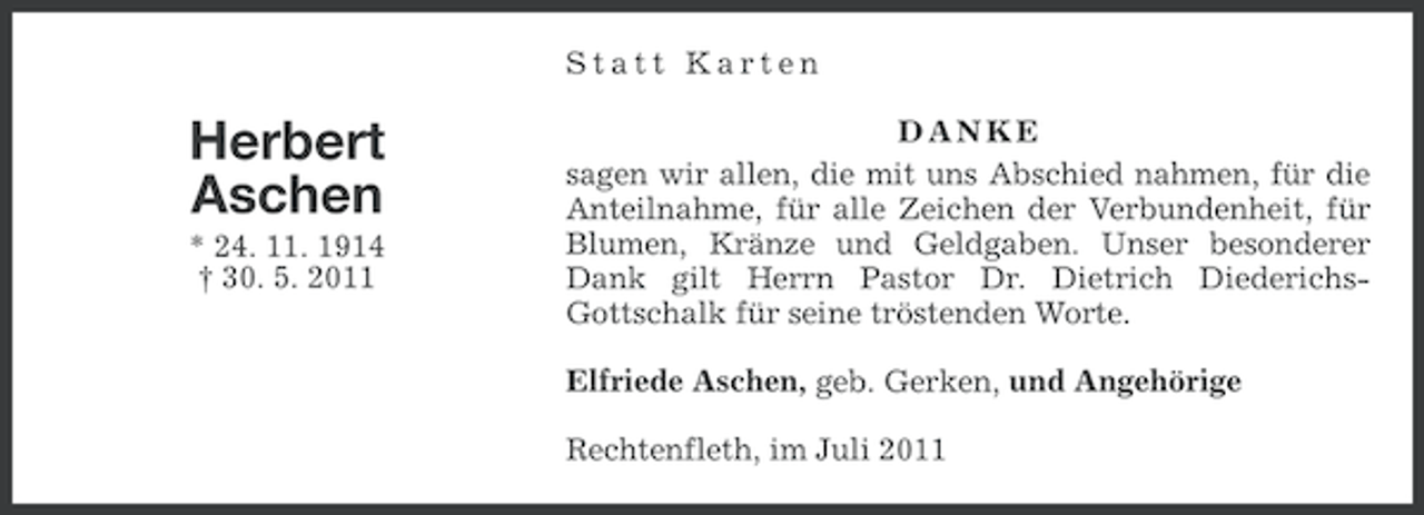 <p>Statt Karten</p><p>Herbert<br />Aschen<br />* 24. 11. 1914<br />† 30. 5. 2011</p><p>DANKE<br />sagen wir allen, die mit uns Abschied nahmen, für die<br />Anteilnahme, für alle Zeichen der Verbundenheit, für<br />Blumen, Kränze und Geldgaben. Unser besonderer<br />Dank gilt Herrn Pastor Dr. Dietrich DiederichsGottschalk für seine tröstenden Worte.<br />Elfriede Aschen, geb. Gerken, und Angehörige<br />Rechtenfleth, im Juli 2011</p>
