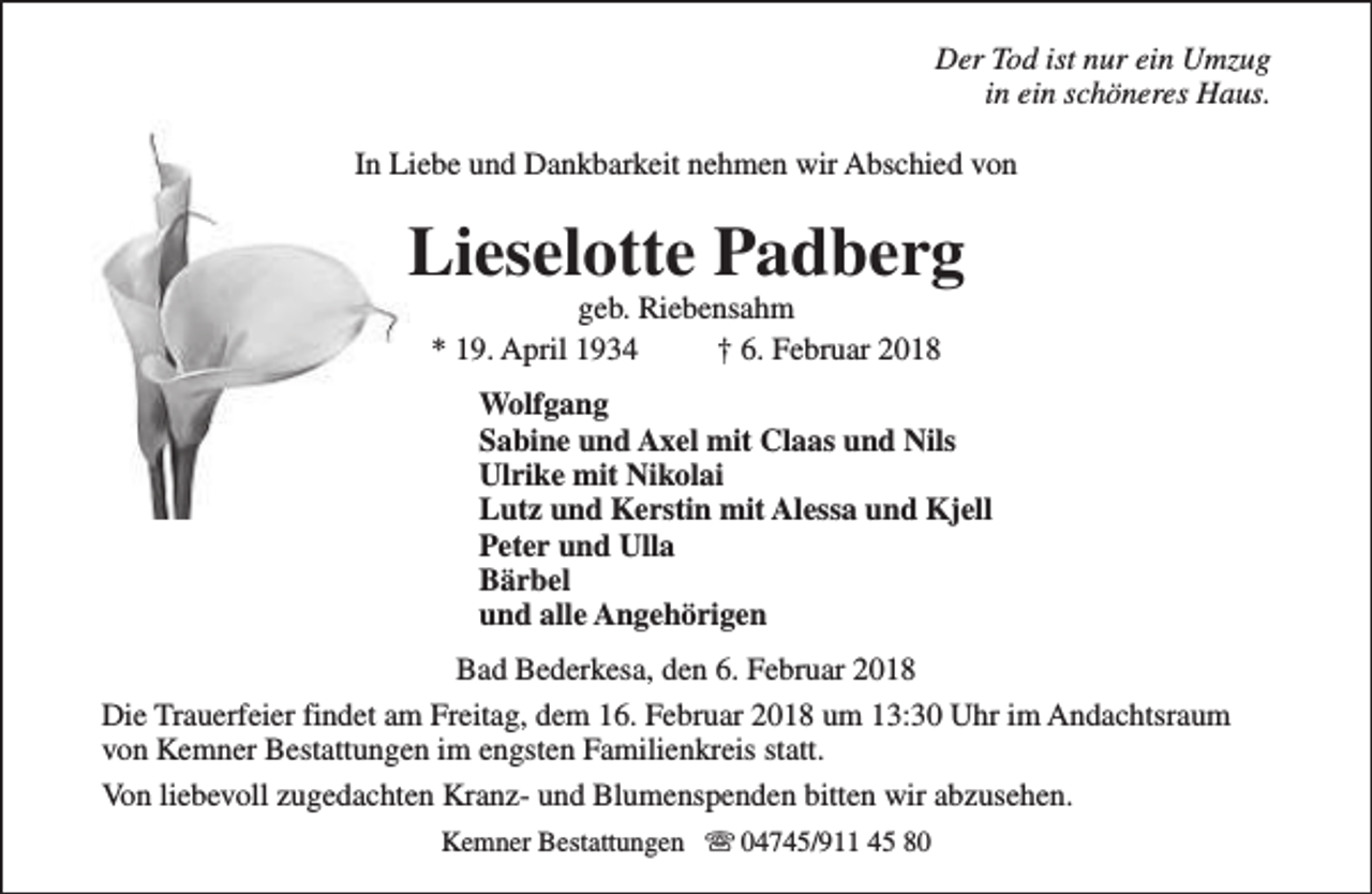 <p>Der Tod ist nur ein Umzug<br />in ein schöneres Haus.<br />In Liebe und Dankbarkeit nehmen wir Abschied von</p><p>Lieselotte Padberg<br />geb. Riebensahm<br />* 19. April 1934<br />† 6. Februar 2018</p><p>Wolfgang<br />Sabine und Axel mit Claas und Nils<br />Ulrike mit Nikolai<br />Lutz und Kerstin mit Alessa und Kjell<br />Peter und Ulla<br />Bärbel<br />und alle Angehörigen<br />Bad Bederkesa, den 6. Februar 2018<br />Die Trauerfeier findet am Freitag, dem 16. Februar 2018 um 13:30 Uhr im Andachtsraum<br />von Kemner Bestattungen im engsten Familienkreis statt.<br />Von liebevoll zugedachten Kranz- und Blumenspenden bitten wir abzusehen.<br />Kemner Bestattungen s 04745/911 45 80</p>