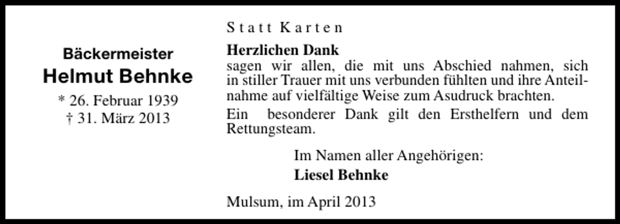 <p>Bäckermeister</p><p>Helmut Behnke<br />* 26. Februar 1939<br />† 31. März 2013</p><p>Statt Karten<br />Herzlichen Dank<br />sagen wir allen, die mit uns Abschied nahmen, sich<br />in stiller Trauer mit uns verbunden fühlten und ihre Anteilnahme auf vielfältige Weise zum Asudruck brachten.<br />Ein besonderer Dank gilt den Ersthelfern und dem<br />Rettungsteam.<br />Im Namen aller Angehörigen:<br />Liesel Behnke<br />Mulsum, im April 2013</p>
