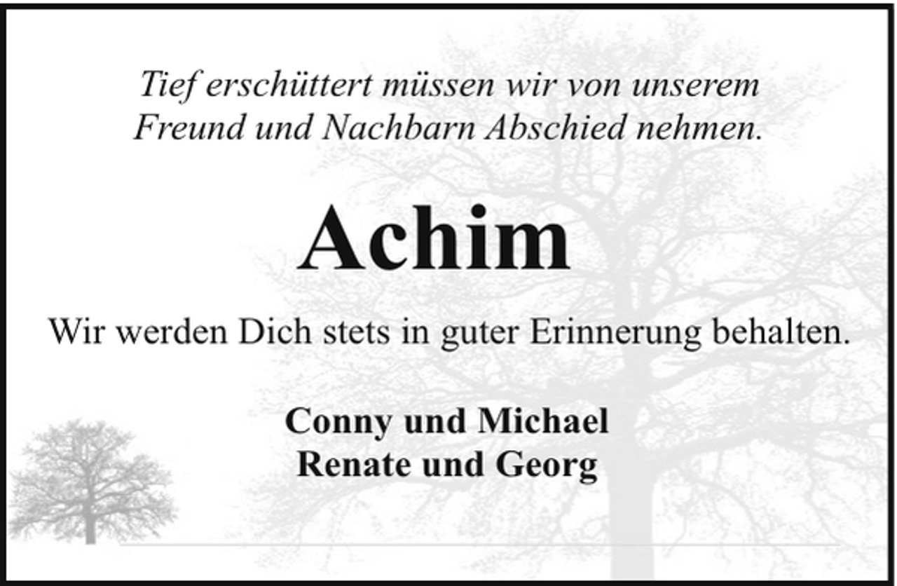 <p>Tief erschüttert müssen wir von unserem<br />Freund und Nachbarn Abschied nehmen.</p><p>Achim<br />Wir werden Dich stets in guter Erinnerung behalten.<br />Conny und Michael<br />Renate und Georg</p>