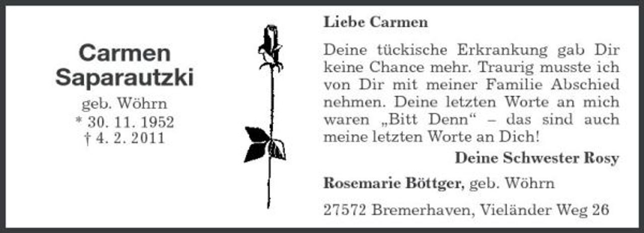 <p>Liebe Carmen</p><p>Carmen Saparautzki<br />geb. Wöhrn * 30. 11. 1952 † 4. 2. 2011</p><p>Deine tückische Erkrankung gab Dir keine Chance mehr. Traurig musste ich von Dir mit meiner Familie Abschied nehmen. Deine letzten Worte an mich waren „Bitt Denn“ – das sind auch meine letzten Worte an Dich! Deine Schwester Rosy Rosemarie Böttger, geb. Wöhrn 27572 Bremerhaven, Vieländer Weg 26</p>