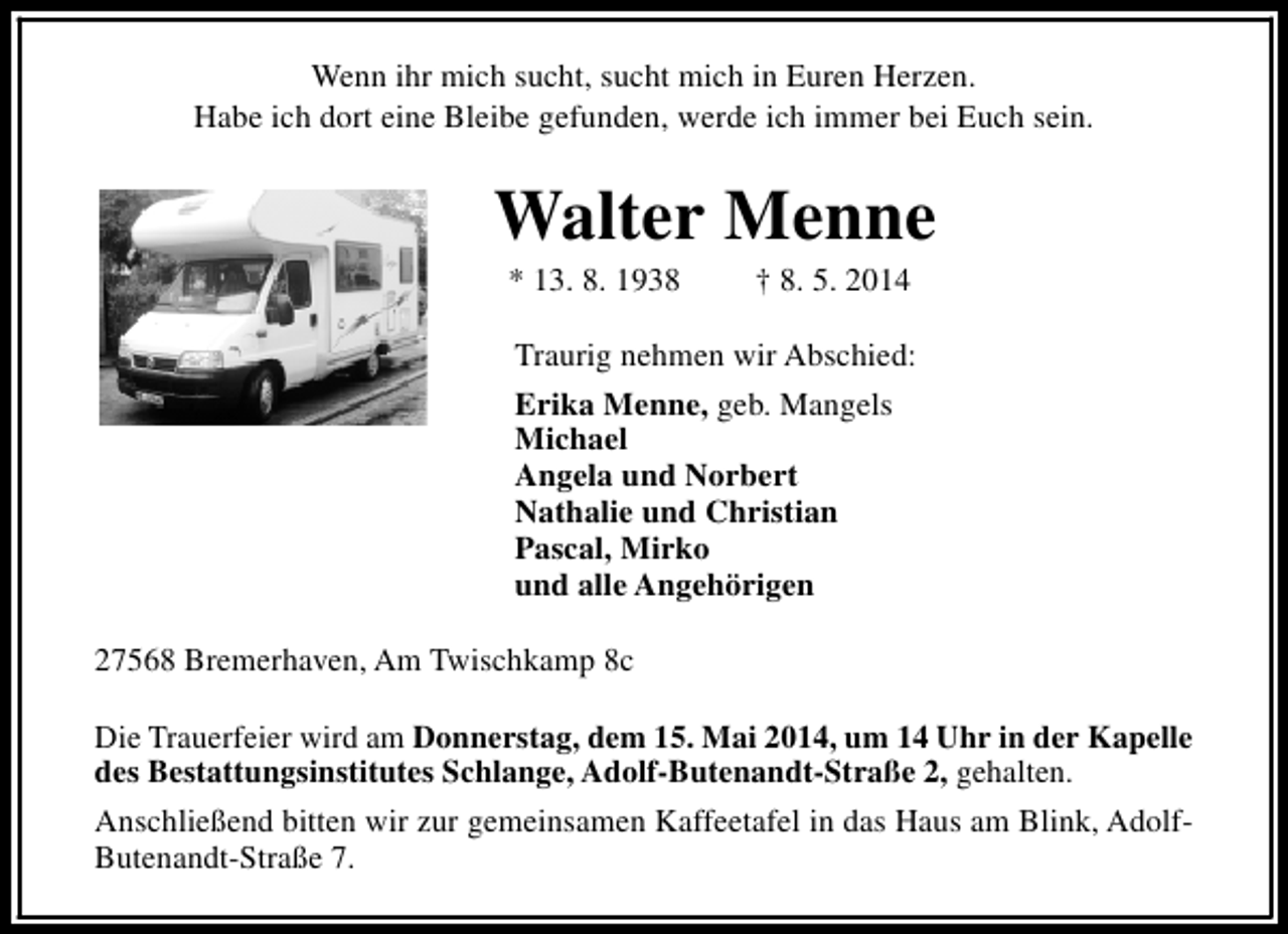 <p>Wenn ihr mich sucht, sucht mich in Euren Herzen.<br />Habe ich dort eine Bleibe gefunden, werde ich immer bei Euch sein.</p><p>Walter Menne<br />* 13. 8. 1938</p><p>† 8. 5. 2014</p><p>Traurig nehmen wir Abschied:<br />Erika Menne, geb. Mangels<br />Michael<br />Angela und Norbert<br />Nathalie und Christian<br />Pascal, Mirko<br />und alle Angehörigen<br />27568 Bremerhaven, Am Twischkamp 8c<br />Die Trauerfeier wird am Donnerstag, dem 15. Mai 2014, um 14 Uhr in der Kapelle<br />des Bestattungsinstitutes Schlange, Adolf-Butenandt-Straße 2, gehalten.<br />Anschließend bitten wir zur gemeinsamen Kaffeetafel in das Haus am Blink, AdolfButenandt-Straße 7.</p>