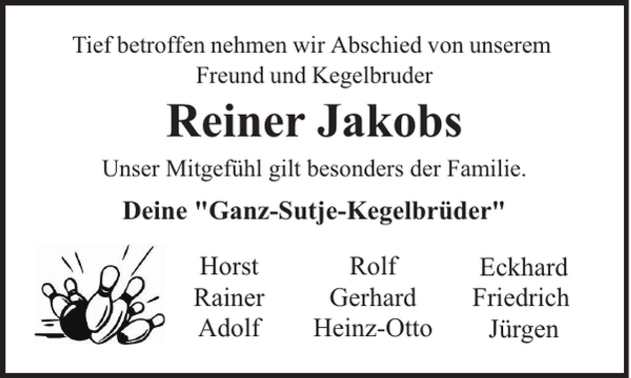 <p>Tief betroffen nehmen wir Abschied von unserem<br />Freund und Kegelbruder</p><p>Reiner Jakobs</p><p>Unser Mitgefühl gilt besonders der Familie.</p><p>Deine "Ganz-Sutje-Kegelbrüder"<br />Horst<br />Rainer<br />Adolf</p><p>Rolf<br />Gerhard<br />Heinz-Otto</p><p>Eckhard<br />Friedrich<br />Jürgen</p>