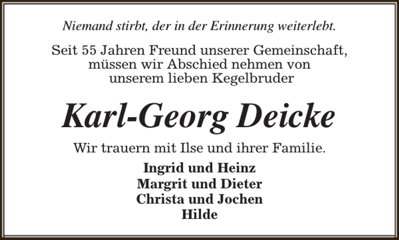 <p>Niemand stirbt, der in der Erinnerung weiterlebt.<br />Seit 55 Jahren Freund unserer Gemeinschaft,<br />müssen wir Abschied nehmen von<br />unserem lieben Kegelbruder</p><p>Karl-Georg Deicke<br />Wir trauern mit Ilse und ihrer Familie.<br />Ingrid und Heinz<br />Margrit und Dieter<br />Christa und Jochen<br />Hilde</p>