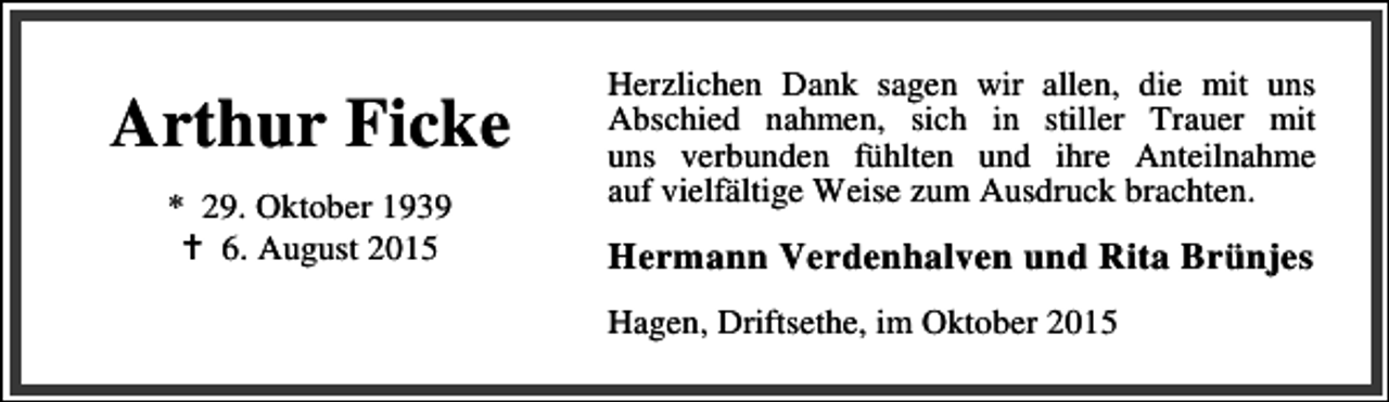 <p>Arthur Ficke<br />* 29. Oktober 1939<br />B 6. August 2015</p><p>Herzlichen Dank sagen wir allen, die mit uns<br />Abschied nahmen, sich in stiller Trauer mit<br />uns verbunden fühlten und ihre Anteilnahme<br />auf vielfältige Weise zum Ausdruck brachten.</p><p>Hermann Verdenhalven und Rita Brünjes<br />Hagen, Driftsethe, im Oktober 2015</p>
