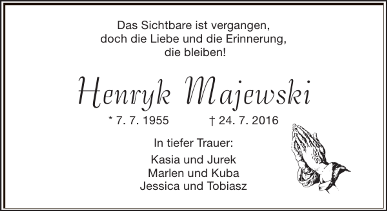 <p>Das Sichtbare ist vergangen,<br />doch die Liebe und die Erinnerung,<br />die bleiben!</p><p>Henryk Majewski<br />* 7. 7. 1955</p><p>† 24. 7. 2016</p><p>In tiefer Trauer:<br />Kasia und Jurek<br />Marlen und Kuba<br />Jessica und Tobiasz</p>