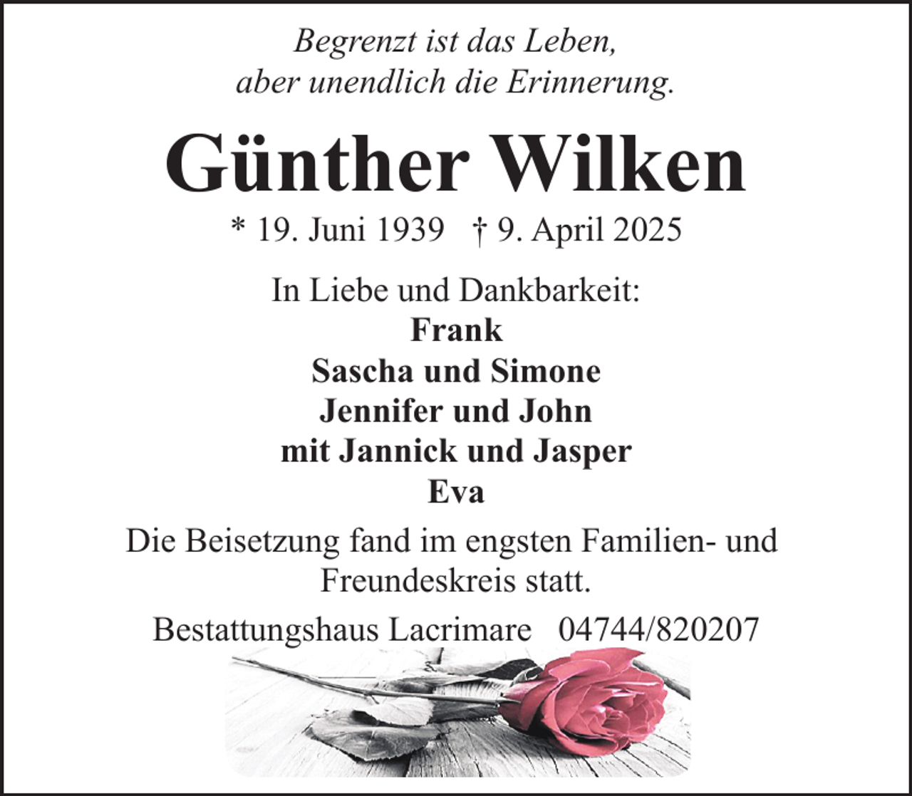 <p>Begrenzt ist das Leben,<br />aber unendlich die Erinnerung.</p><p>Günther Wilken<br />* 19. Juni 1939 † 9. April 2025</p><p>In Liebe und Dankbarkeit:<br />Frank<br />Sascha und Simone<br />Jennifer und John<br />mit Jannick und Jasper<br />Eva<br />Die Beisetzung fand im engsten Familien- und<br />Freundeskreis statt.<br />Bestattungshaus Lacrimare 04744/820207</p>