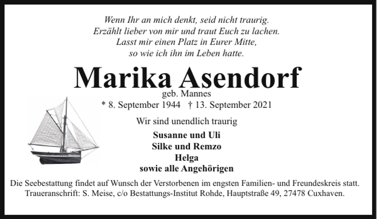 <p>Wenn Ihr an mich denkt, seid nicht traurig.<br />Erzählt lieber von mir und traut Euch zu lachen.<br />Lasst mir einen Platz in Eurer Mitte,<br />so wie ich ihn im Leben hatte.</p><p>Marika Asendorf<br />geb. Mannes<br />* 8. September 1944 † 13. September 2021<br />Wir sind unendlich traurig<br />Susanne und Uli<br />Silke und Remzo<br />Helga<br />sowie alle Angehörigen<br />Die Seebestattung findet auf Wunsch der Verstorbenen im engsten Familien- und Freundeskreis statt.<br />Traueranschrift: S. Meise, c/o Bestattungs-Institut Rohde, Hauptstraße 49, 27478 Cuxhaven.</p>