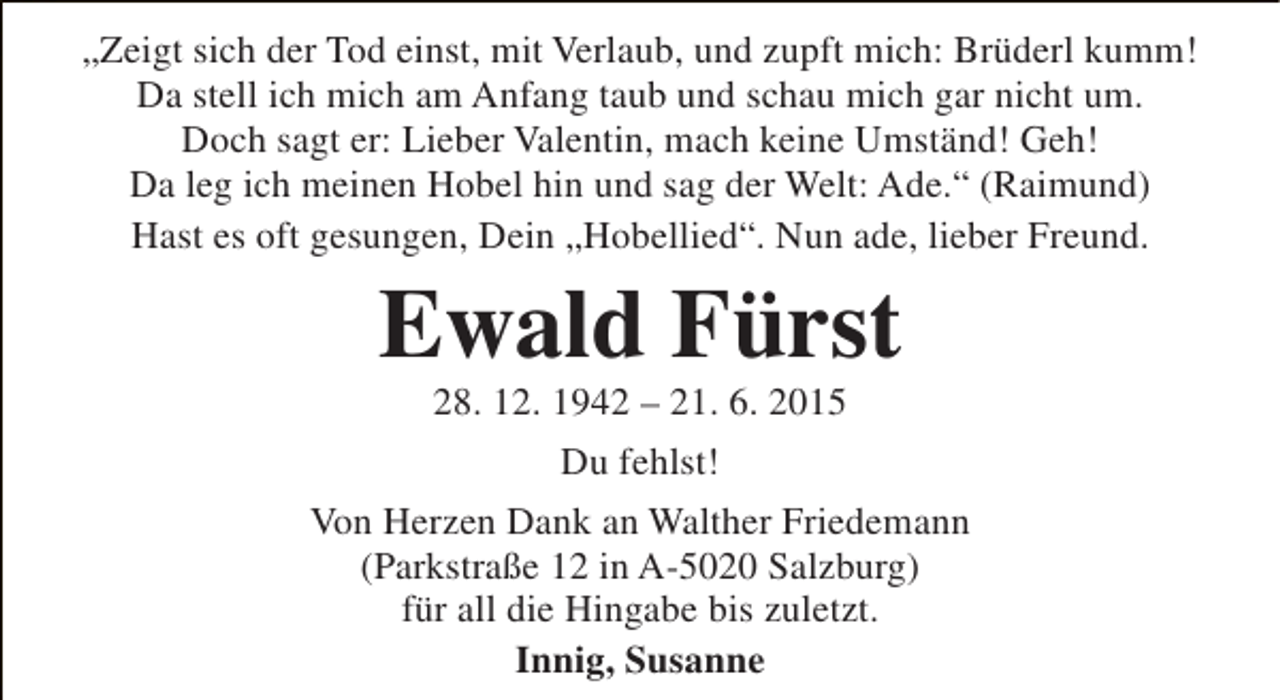 <p>„Zeigt sich der Tod einst, mit Verlaub, und zupft mich: Brüderl kumm!<br />Da stell ich mich am Anfang taub und schau mich gar nicht um.<br />Doch sagt er: Lieber Valentin, mach keine Umständ! Geh!<br />Da leg ich meinen Hobel hin und sag der Welt: Ade.“ (Raimund)<br />Hast es oft gesungen, Dein „Hobellied“. Nun ade, lieber Freund.</p><p>Ewald Fürst<br />28. 12. 1942 – 21. 6. 2015<br />Du fehlst!</p><p>Von Herzen Dank an Walther Friedemann<br />(Parkstraße 12 in A-5020 Salzburg)<br />für all die Hingabe bis zuletzt.<br />Innig, Susanne</p>