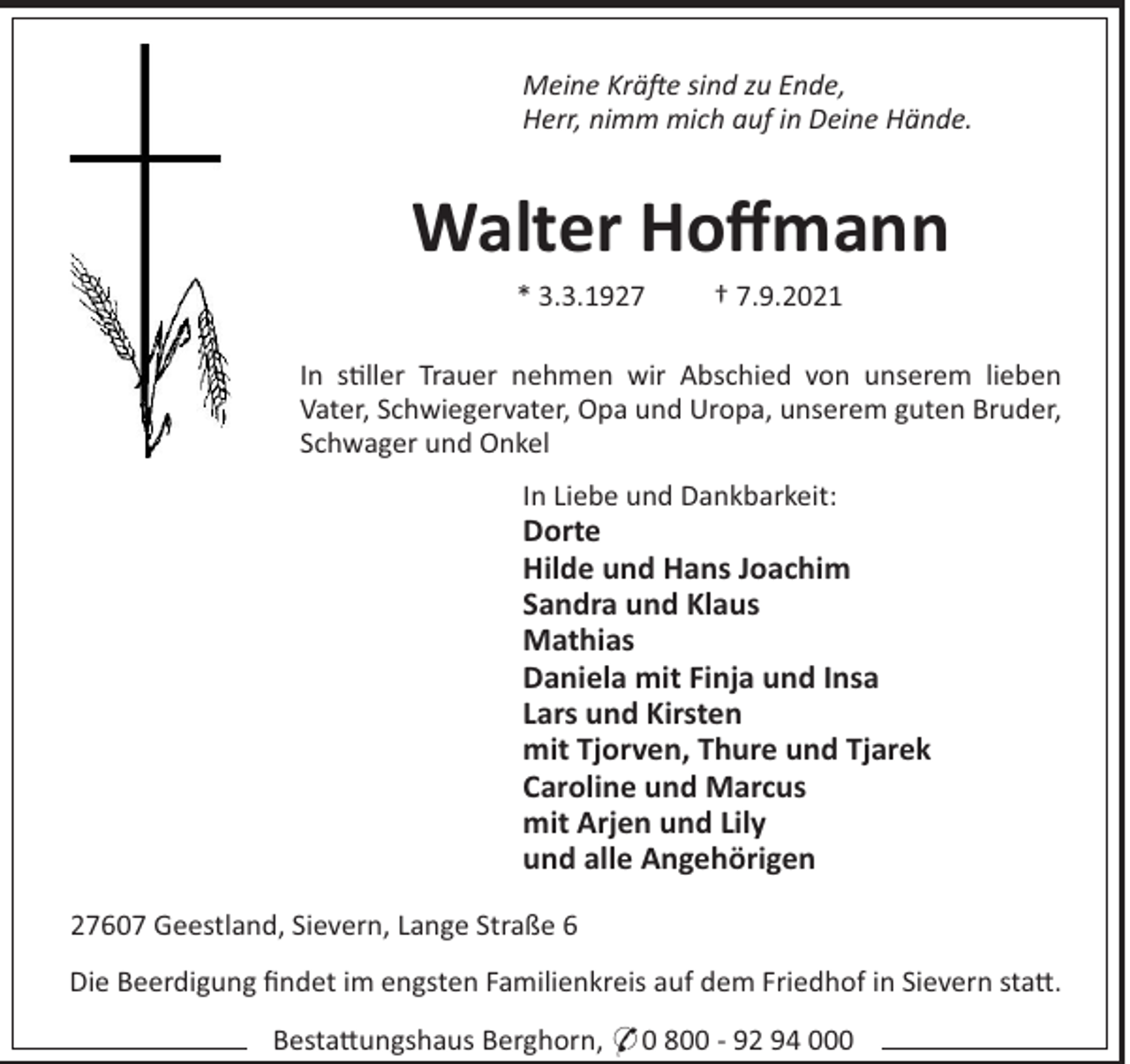 <p>Meine Kräe sind zu Ende,<br />Herr, nimm mich auf in Deine Hände.</p><p>Walter Hoﬀmann<br />* 3.3.1927</p><p>† 7.9.2021</p><p>In s!ller Trauer nehmen wir Abschied von unserem lieben<br />Vater, Schwiegervater, Opa und Uropa, unserem guten Bruder,<br />Schwager und Onkel<br />In Liebe und Dankbarkeit:</p><p>Dorte<br />Hilde und Hans Joachim<br />Sandra und Klaus<br />Mathias<br />Daniela mit Finja und Insa<br />Lars und Kirsten<br />mit Tjorven, Thure und Tjarek<br />Caroline und Marcus<br />mit Arjen und Lily<br />und alle Angehörigen<br />27607 Geestland, Sievern, Lange Straße 6<br />Die Beerdigung ﬁndet im engsten Familienkreis auf dem Friedhof in Sievern sta".<br />Besta"ungshaus Berghorn, * 0 800 - 92 94 000</p>