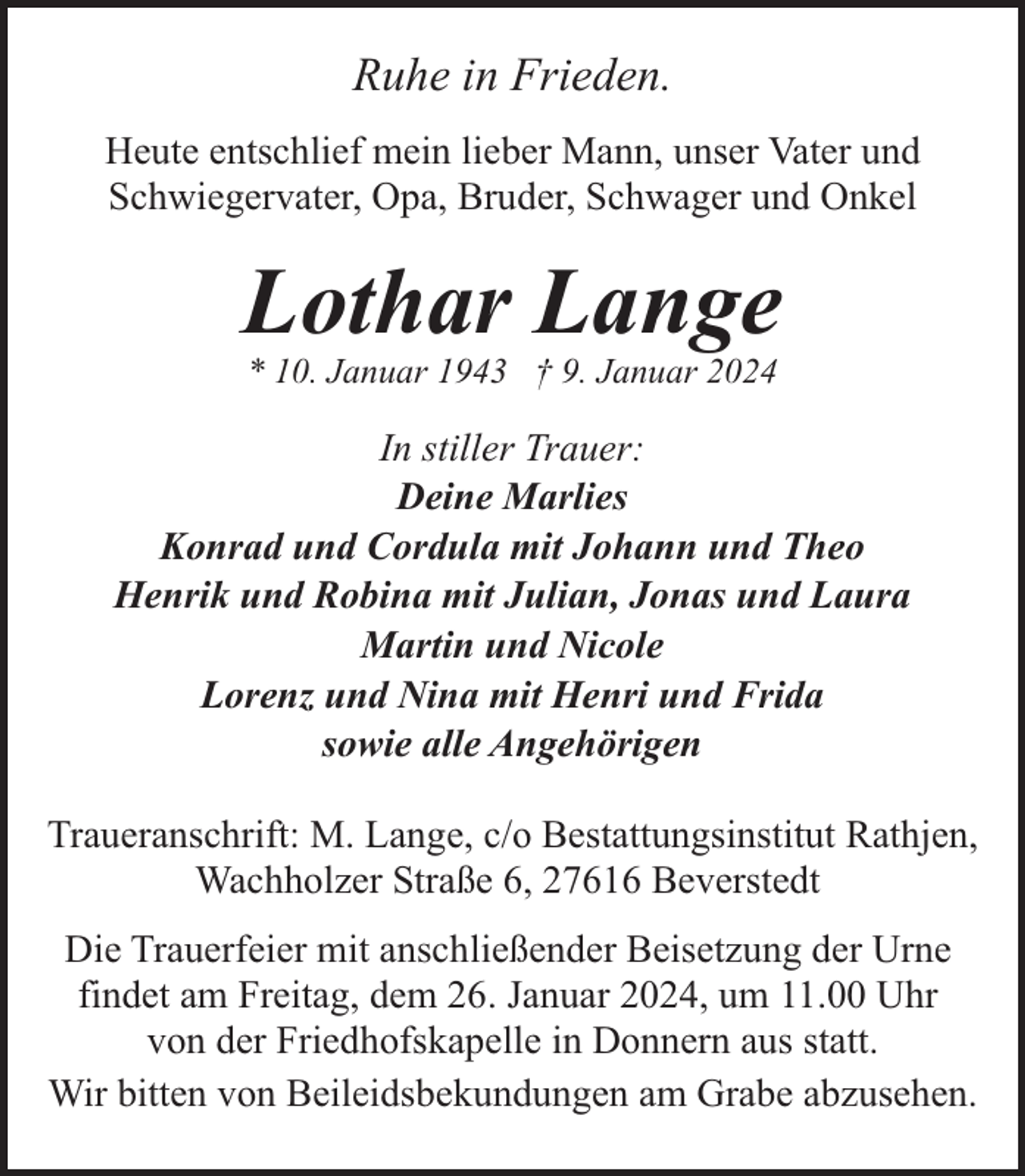 <p>Ruhe in Frieden.<br />Heute entschlief mein lieber Mann, unser Vater und<br />Schwiegervater, Opa, Bruder, Schwager und Onkel</p><p>Lothar Lange<br />* 10. Januar 1943 † 9. Januar 2024</p><p>In stiller Trauer:<br />Deine Marlies<br />Konrad und Cordula mit Johann und Theo<br />Henrik und Robina mit Julian, Jonas und Laura<br />Martin und Nicole<br />Lorenz und Nina mit Henri und Frida<br />sowie alle Angehörigen<br />Traueranschrift: M. Lange, c/o Bestattungsinstitut Rathjen,<br />Wachholzer Straße 6, 27616 Beverstedt<br />Die Trauerfeier mit anschließender Beisetzung der Urne<br />findet am Freitag, dem 26. Januar 2024, um 11.00 Uhr<br />von der Friedhofskapelle in Donnern aus statt.<br />Wir bitten von Beileidsbekundungen am Grabe abzusehen.</p>
