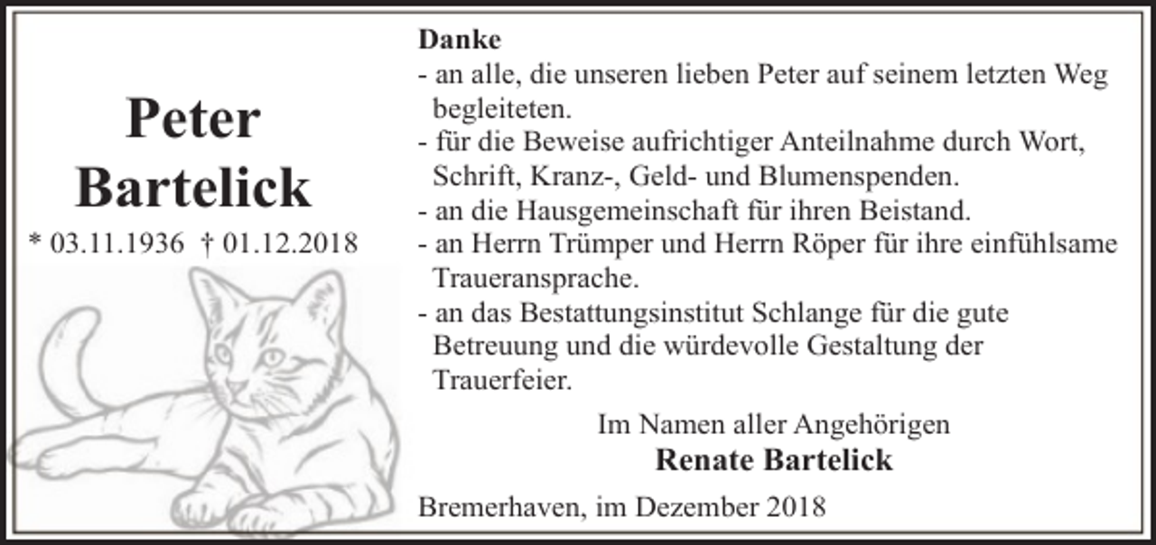 <p>Peter<br />Bartelick</p><p>* 03.11.1936 † 01.12.2018</p><p>Danke<br />- an alle, die unseren lieben Peter auf seinem letzten Weg<br />begleiteten.<br />- für die Beweise aufrichtiger Anteilnahme durch Wort,<br />Schrift, Kranz-, Geld- und Blumenspenden.<br />- an die Hausgemeinschaft für ihren Beistand.<br />- an Herrn Trümper und Herrn Röper für ihre einfühlsame<br />Traueransprache.<br />- an das Bestattungsinstitut Schlange für die gute<br />Betreuung und die würdevolle Gestaltung der<br />Trauerfeier.<br />Im Namen aller Angehörigen</p><p>Renate Bartelick</p><p>Bremerhaven, im Dezember 2018</p>