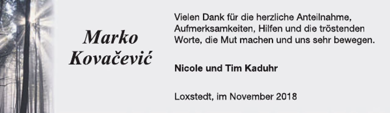 <p>Marko<br />Kovačević</p><p>Vielen Dank für die herzliche Anteilnahme,<br />Aufmerksamkeiten, Hilfen und die tröstenden<br />Worte, die Mut machen und uns sehr bewegen.<br />Nicole und Tim Kaduhr<br />Loxstedt, im November 2018</p>