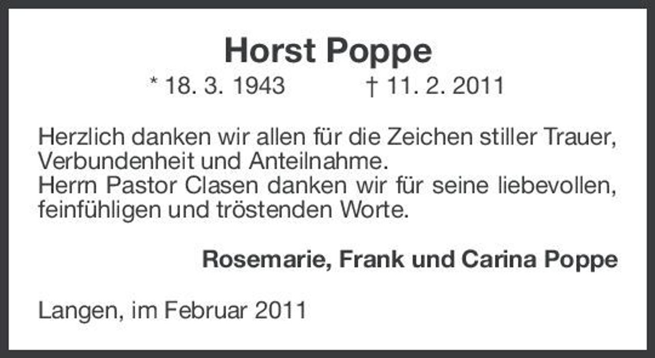 <p>Horst Poppe<br />* 18. 3. 1943 † 11. 2. 2011 Herzlich danken wir allen für die Zeichen stiller Trauer, Verbundenheit und Anteilnahme. Herrn Pastor Clasen danken wir für seine liebevollen, feinfühligen und tröstenden Worte. Rosemarie, Frank und Carina Poppe Langen, im Februar 2011</p>