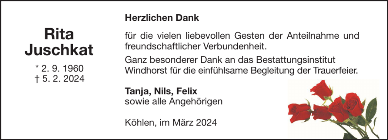 <p>Herzlichen Dank</p><p>Rita<br />Juschkat<br />* 2. 9. 1960<br />† 5. 2. 2024</p><p>für die vielen liebevollen Gesten der Anteilnahme und<br />freundschaftlicher Verbundenheit.<br />Ganz besonderer Dank an das Bestattungsinstitut<br />Windhorst für die einfühlsame Begleitung der Trauerfeier.<br />Tanja, Nils, Felix<br />sowie alle Angehörigen<br />Köhlen, im März 2024</p>