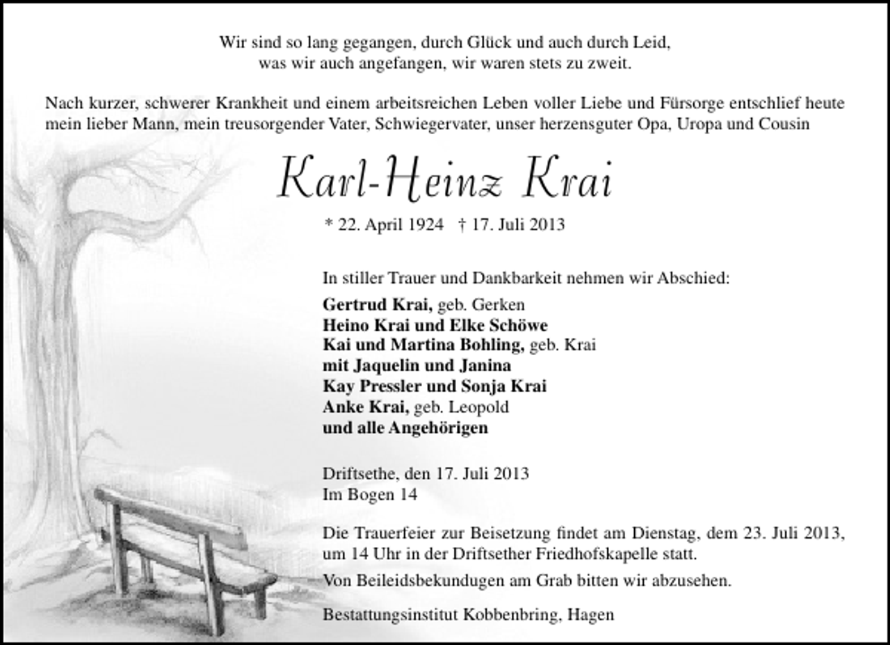 <p>Wir sind so lang gegangen, durch Glück und auch durch Leid,<br />was wir auch angefangen, wir waren stets zu zweit.<br />Nach kurzer, schwerer Krankheit und einem arbeitsreichen Leben voller Liebe und Fürsorge entschlief heute<br />mein lieber Mann, mein treusorgender Vater, Schwiegervater, unser herzensguter Opa, Uropa und Cousin</p><p>Karl-Heinz Krai<br />* 22. April 1924 † 17. Juli 2013</p><p>In stiller Trauer und Dankbarkeit nehmen wir Abschied:<br />Gertrud Krai, geb. Gerken<br />Heino Krai und Elke Schöwe<br />Kai und Martina Bohling, geb. Krai<br />mit Jaquelin und Janina<br />Kay Pressler und Sonja Krai<br />Anke Krai, geb. Leopold<br />und alle Angehörigen<br />Driftsethe, den 17. Juli 2013<br />Im Bogen 14<br />Die Trauerfeier zur Beisetzung ﬁndet am Dienstag, dem 23. Juli 2013,<br />um 14 Uhr in der Driftsether Friedhofskapelle statt.<br />Von Beileidsbekundugen am Grab bitten wir abzusehen.<br />Bestattungsinstitut Kobbenbring, Hagen</p>