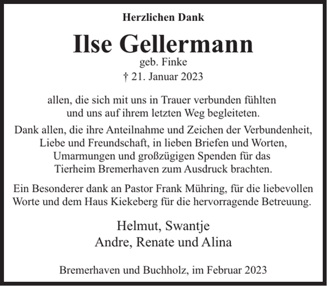<p>Herzlichen Dank</p><p>Ilse Gellermann<br />geb. Finke<br />† 21. Januar 2023</p><p>allen, die sich mit uns in Trauer verbunden fühlten<br />und uns auf ihrem letzten Weg begleiteten.<br />Dank allen, die ihre Anteilnahme und Zeichen der Verbundenheit,<br />Liebe und Freundschaft, in lieben Briefen und Worten,<br />Umarmungen und großzügigen Spenden für das<br />Tierheim Bremerhaven zum Ausdruck brachten.<br />Ein Besonderer dank an Pastor Frank Mühring, für die liebevollen<br />Worte und dem Haus Kiekeberg für die hervorragende Betreuung.</p><p>Helmut, Swantje<br />Andre, Renate und Alina<br />Bremerhaven und Buchholz, im Februar 2023</p>