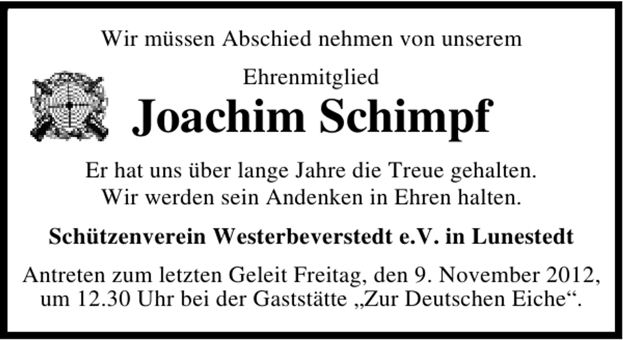 <p>9</p><p>Wir müssen Abschied nehmen von unserem<br />Ehrenmitglied</p><p>Joachim Schimpf<br />Er hat uns über lange Jahre die Treue gehalten.<br />Wir werden sein Andenken in Ehren halten.<br />Schützenverein Westerbeverstedt e.V. in Lunestedt<br />Antreten zum letzten Geleit Freitag, den 9. November 2012,<br />um 12.30 Uhr bei der Gaststätte „Zur Deutschen Eiche“.</p>