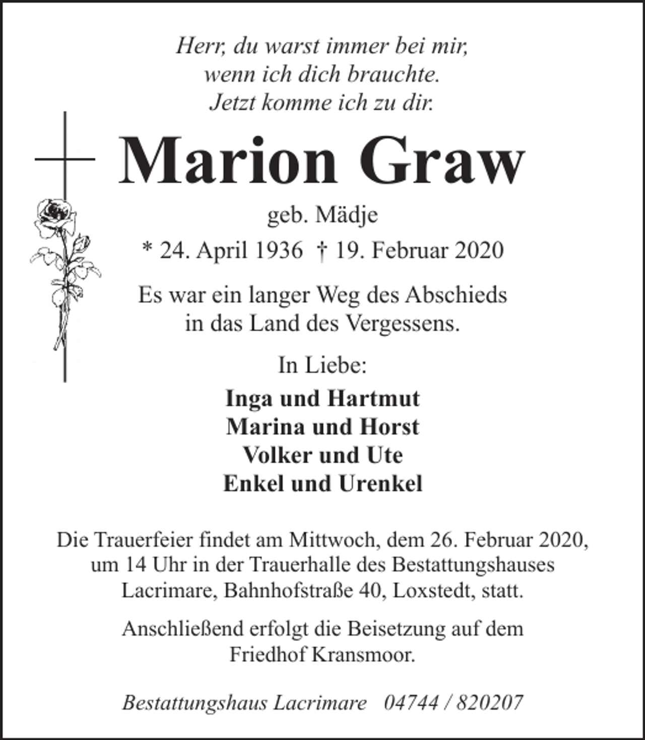 <p>Herr, du warst immer bei mir,<br />wenn ich dich brauchte.<br />Jetzt komme ich zu dir.</p><p>Marion Graw<br />geb. Mädje<br />* 24. April 1936 † 19. Februar 2020</p><p>Es war ein langer Weg des Abschieds<br />in das Land des Vergessens.<br />In Liebe:<br />Inga und Hartmut<br />Marina und Horst<br />Volker und Ute<br />Enkel und Urenkel<br />Die Trauerfeier findet am Mittwoch, dem 26. Februar 2020,<br />um 14 Uhr in der Trauerhalle des Bestattungshauses<br />Lacrimare, Bahnhofstraße 40, Loxstedt, statt.<br />Anschließend erfolgt die Beisetzung auf dem<br />Friedhof Kransmoor.<br />Bestattungshaus Lacrimare 04744 / 820207</p>