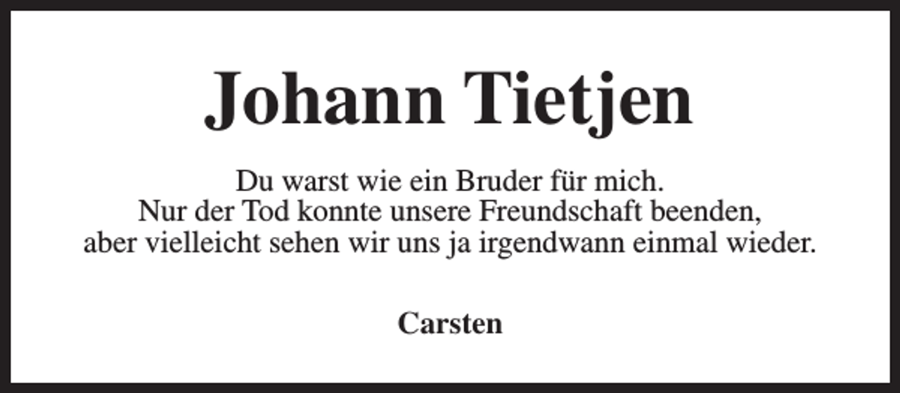 <p>Johann Tietjen<br />Du warst wie ein Bruder für mich.<br />Nur der Tod konnte unsere Freundschaft beenden,<br />aber vielleicht sehen wir uns ja irgendwann einmal wieder.<br />Carsten</p>