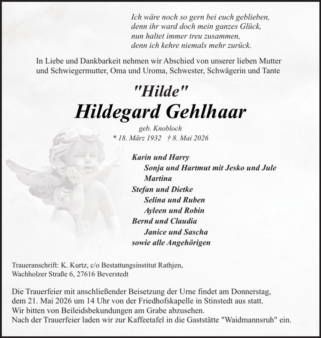 <p>Ich wäre noch so gern bei euch geblieben,<br />denn ihr ward doch mein ganzes Glück,<br />nun haltet immer treu zusammen,<br />denn ich kehre niemals mehr zurück.<br />In Liebe und Dankbarkeit nehmen wir Abschied von unserer lieben Mutter<br />und Schwiegermutter, Oma und Uroma, Schwester, Schwägerin und Tante</p><p>"Hilde"</p><p>Hildegard Gehlhaar<br />geb. Knobloch<br />* 18. März 1932 † 8. Mai 2026</p><p>Karin und Harry<br />Sonja und Hartmut mit Jesko und Jule<br />Martina<br />Stefan und Dietke<br />Selina und Ruben<br />Ayleen und Robin<br />Bernd und Claudia<br />Janice und Sascha<br />sowie alle Angehörigen<br />Traueranschrift: K. Kurtz, c/o Bestattungsinstitut Rathjen,<br />Wachholzer Straße 6, 27616 Beverstedt</p><p>Die Trauerfeier mit anschließender Beisetzung der Urne findet am Donnerstag,<br />dem 21. Mai 2026 um 14 Uhr von der Friedhofskapelle in Stinstedt aus statt.<br />Wir bitten von Beileidsbekundungen am Grabe abzusehen.<br />Nach der Trauerfeier laden wir zur Kaffeetafel in die Gaststätte "Waidmannsruh" ein.</p>