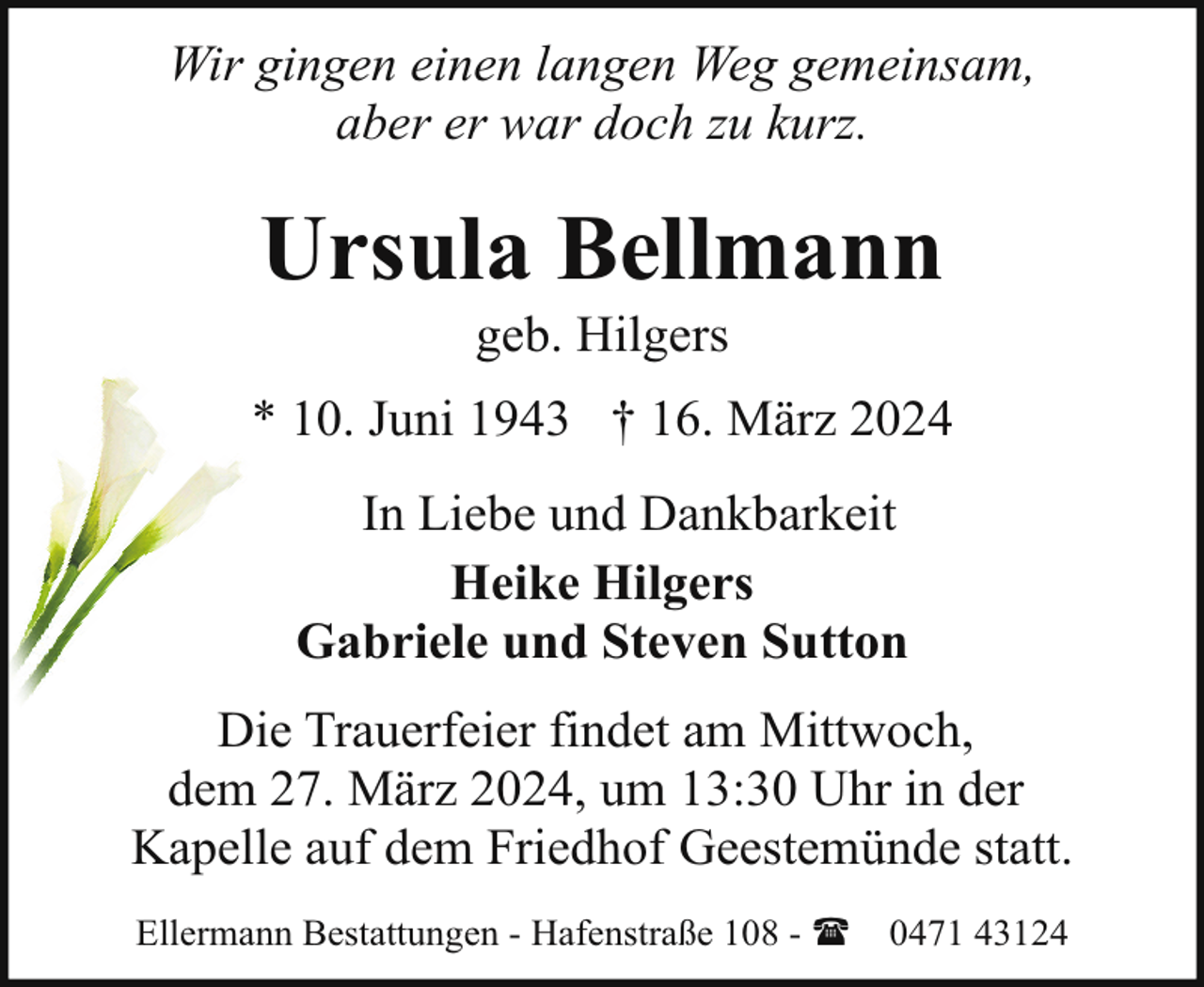 <p>Wir gingen einen langen Weg gemeinsam,<br />aber er war doch zu kurz.</p><p>Ursula Bellmann<br />geb. Hilgers</p><p>* 10. Juni 1943 † 16. März 2024<br />In Liebe und Dankbarkeit<br />Heike Hilgers<br />Gabriele und Steven Sutton<br />Die Trauerfeier findet am Mittwoch,<br />dem 27. März 2024, um 13:30 Uhr in der<br />Kapelle auf dem Friedhof Geestemünde statt.<br />Ellermann Bestattungen - Hafenstraße 108 - (</p><p>0471 43124</p>