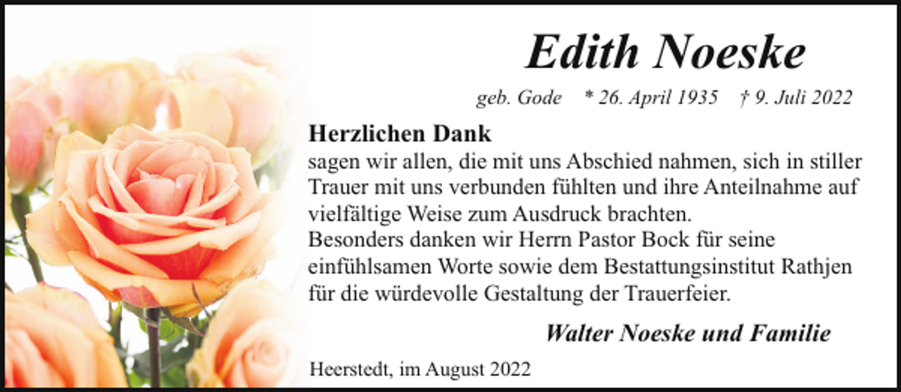 <p>Edith Noeske</p><p>geb. Gode * 26. April 1935</p><p>† 9. Juli 2022</p><p>Herzlichen Dank</p><p>sagen wir allen, die mit uns Abschied nahmen, sich in stiller<br />Trauer mit uns verbunden fühlten und ihre Anteilnahme auf<br />vielfältige Weise zum Ausdruck brachten.<br />Besonders danken wir Herrn Pastor Bock für seine<br />einfühlsamen Worte sowie dem Bestattungsinstitut Rathjen<br />für die würdevolle Gestaltung der Trauerfeier.</p><p>Walter Noeske und Familie<br />Heerstedt, im August 2022</p>