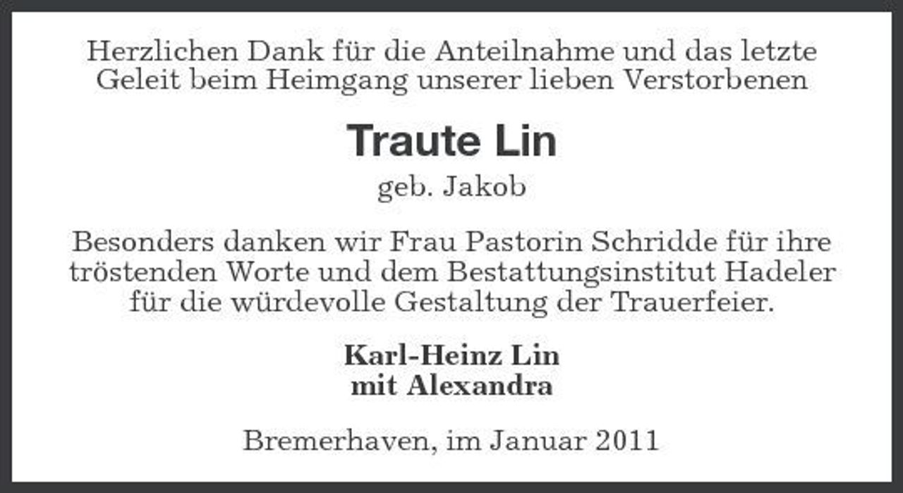<p>Herzlichen Dank für die Anteilnahme und das letzte Geleit beim Heimgang unserer lieben Verstorbenen</p><p>Traute Lin<br />geb. Jakob Besonders danken wir Frau Pastorin Schridde für ihre tröstenden Worte und dem Bestattungsinstitut Hadeler für die würdevolle Gestaltung der Trauerfeier. Karl-Heinz Lin mit Alexandra Bremerhaven, im Januar 2011</p>