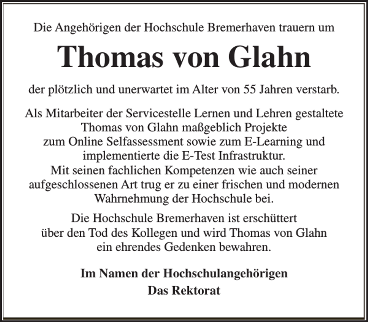 <p>Die Angehörigen der Hochschule Bremerhaven trauern um</p><p>Thomas von Glahn<br />der plötzlich und unerwartet im Alter von 55 Jahren verstarb.<br />Als Mitarbeiter der Servicestelle Lernen und Lehren gestaltete<br />Thomas von Glahn maßgeblich Projekte<br />zum Online Selfassessment sowie zum E-Learning und<br />implementierte die E-Test Infrastruktur.<br />Mit seinen fachlichen Kompetenzen wie auch seiner<br />aufgeschlossenen Art trug er zu einer frischen und modernen<br />Wahrnehmung der Hochschule bei.<br />Die Hochschule Bremerhaven ist erschüttert<br />über den Tod des Kollegen und wird Thomas von Glahn<br />ein ehrendes Gedenken bewahren.<br />Im Namen der Hochschulangehörigen<br />Das Rektorat</p>