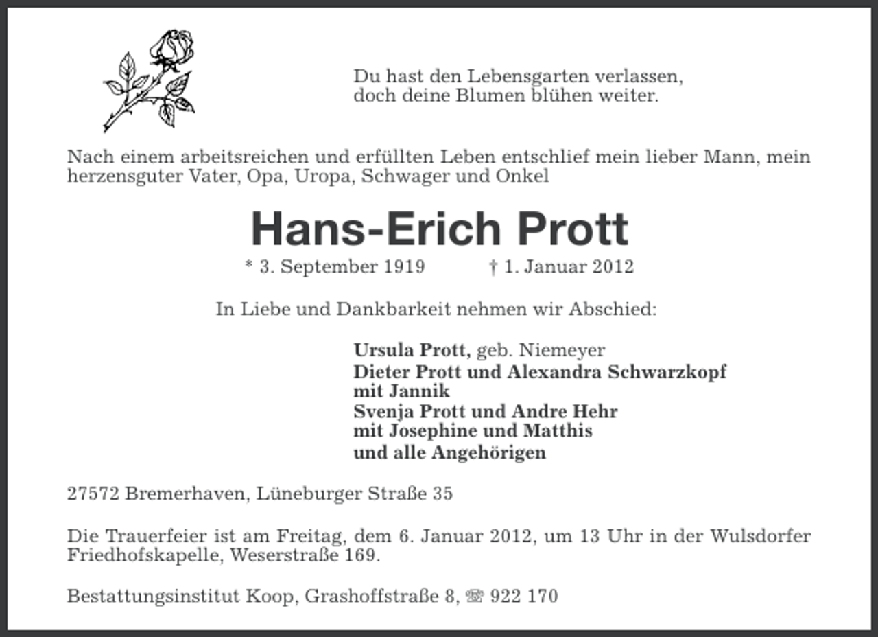 <p>Du hast den Lebensgarten verlassen,<br />doch deine Blumen blühen weiter.<br />Nach einem arbeitsreichen und erfüllten Leben entschlief mein lieber Mann, mein<br />herzensguter Vater, Opa, Uropa, Schwager und Onkel</p><p>Hans-Erich Prott<br />* 3. September 1919</p><p>† 1. Januar 2012</p><p>In Liebe und Dankbarkeit nehmen wir Abschied:<br />Ursula Prott, geb. Niemeyer<br />Dieter Prott und Alexandra Schwarzkopf<br />mit Jannik<br />Svenja Prott und Andre Hehr<br />mit Josephine und Matthis<br />und alle Angehörigen<br />27572 Bremerhaven, Lüneburger Straße 35<br />Die Trauerfeier ist am Freitag, dem 6. Januar 2012, um 13 Uhr in der Wulsdorfer<br />Friedhofskapelle, Weserstraße 169.<br />Bestattungsinstitut Koop, Grashoffstraße 8, 922 170</p>
