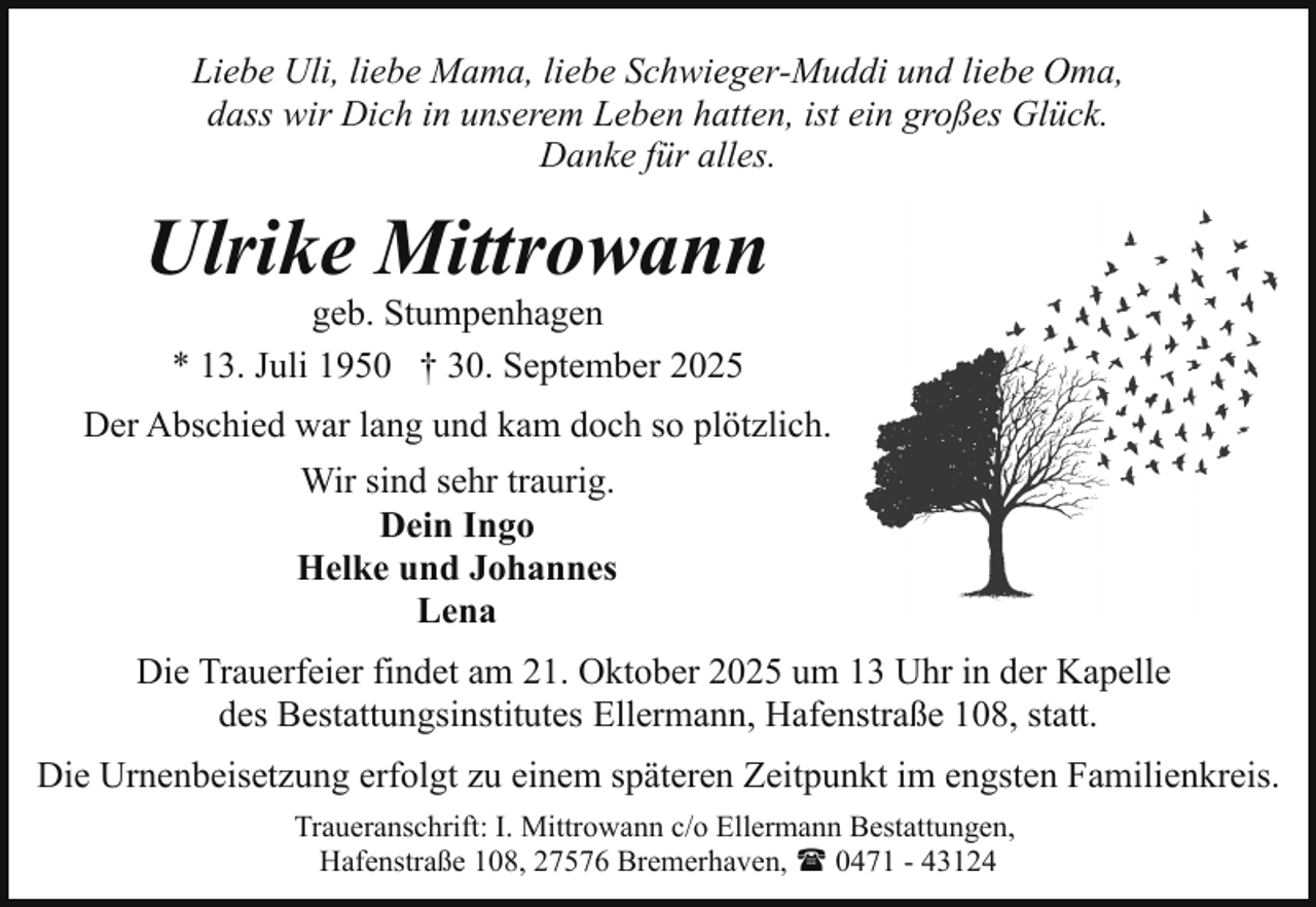 <p>Liebe Uli, liebe Mama, liebe Schwieger-Muddi und liebe Oma,<br />dass wir Dich in unserem Leben hatten, ist ein großes Glück.<br />Danke für alles.</p><p>Ulrike Mittrowann<br />geb. Stumpenhagen<br />* 13. Juli 1950 † 30. September 2025</p><p>Der Abschied war lang und kam doch so plötzlich.<br />Wir sind sehr traurig.<br />Dein Ingo<br />Helke und Johannes<br />Lena<br />Die Trauerfeier findet am 21. Oktober 2025 um 13 Uhr in der Kapelle<br />des Bestattungsinstitutes Ellermann, Hafenstraße 108, statt.<br />Die Urnenbeisetzung erfolgt zu einem späteren Zeitpunkt im engsten Familienkreis.<br />Traueranschrift: I. Mittrowann c/o Ellermann Bestattungen,<br />Hafenstraße 108, 27576 Bremerhaven, ( 0471 - 43124</p>
