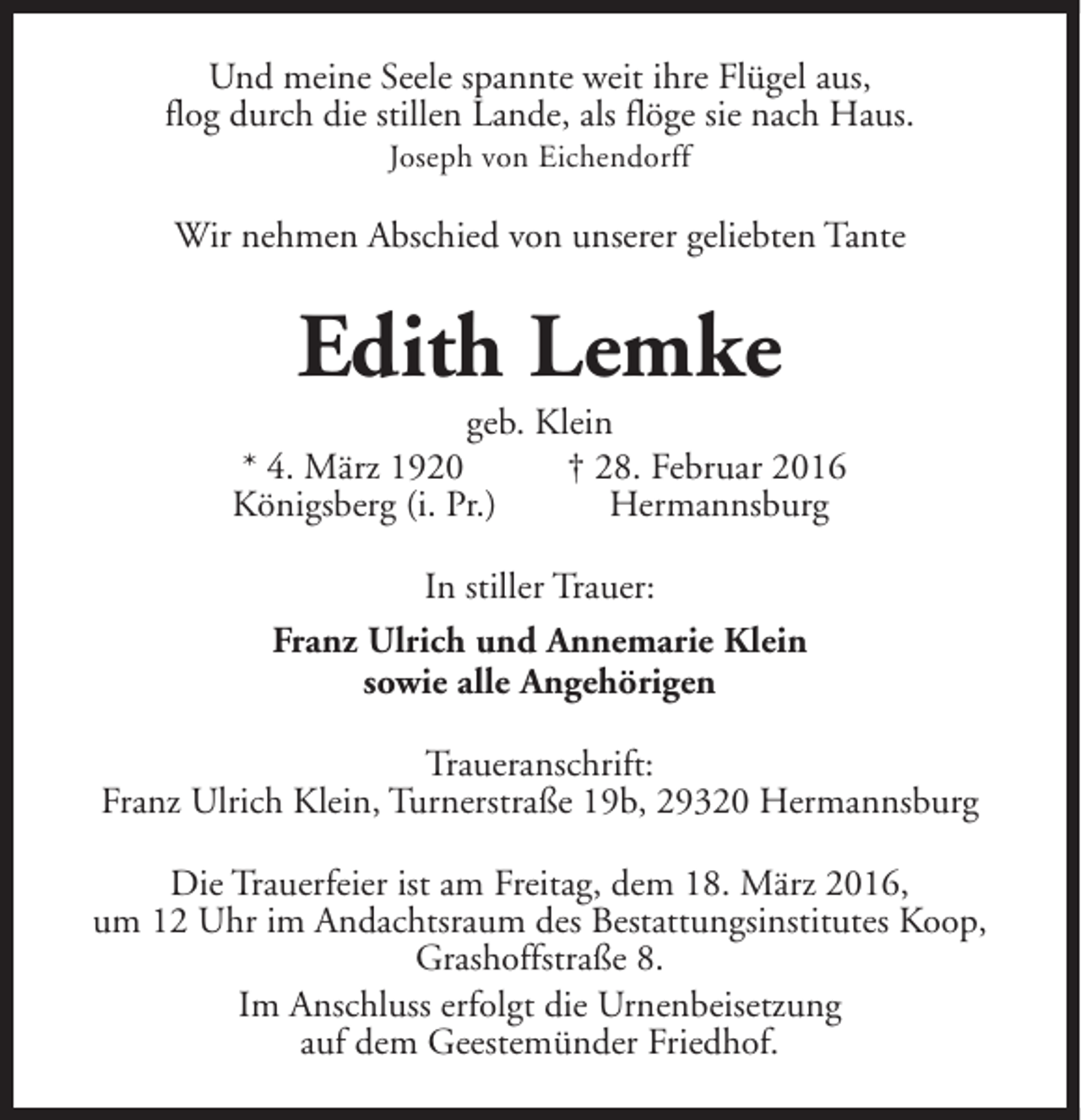 <p>Und meine Seele spannte weit ihre Flügel aus,<br />flog durch die stillen Lande, als flöge sie nach Haus.<br />Joseph von Eichendorff</p><p>Wir nehmen Abschied von unserer geliebten Tante</p><p>Edith Lemke</p><p>geb. Klein<br />* 4. März 1920<br />† 28. Februar 2016<br />Königsberg (i. Pr.)<br />Hermannsburg<br />In stiller Trauer:<br />Franz Ulrich und Annemarie Klein<br />sowie alle Angehörigen<br />Traueranschrift:<br />Franz Ulrich Klein, Turnerstraße 19b, 29320 Hermannsburg<br />Die Trauerfeier ist am Freitag, dem 18. März 2016,<br />um 12 Uhr im Andachtsraum des Bestattungsinstitutes Koop,<br />Grashoffstraße 8.<br />Im Anschluss erfolgt die Urnenbeisetzung<br />auf dem Geestemünder Friedhof.</p>