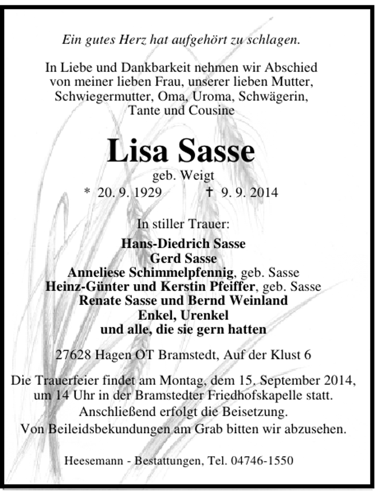 <p>Ein gutes Herz hat aufgehört zu schlagen.<br />In Liebe und Dankbarkeit nehmen wir Abschied<br />von meiner lieben Frau, unserer lieben Mutter,<br />Schwiegermutter, Oma, Uroma, Schwägerin,<br />Tante und Cousine</p><p>Lisa Sasse</p><p>geb. Weigt<br />* 20. 9. 192. 9. 2014<br />In stiller Trauer:<br />Hans-Diedrich Sasse<br />Gerd Sasse<br />Anneliese Schimmelpfennig, geb. Sasse<br />Heinz-Günter und Kerstin Pfeiffer, geb. Sasse<br />Renate Sasse und Bernd Weinland<br />Enkel, Urenkel<br />und alle, die sie gern hatten<br />27628 Hagen OT Bramstedt, Auf der Klust 6<br />Die Trauerfeier findet am Montag, dem 15. September 2014,<br />um 14 Uhr in der Bramstedter Friedhofskapelle statt.<br />Anschließend erfolgt die Beisetzung.<br />Von Beileidsbekundungen am Grab bitten wir abzusehen.<br />Heesemann - Bestattungen, Tel. 04746-1550</p>