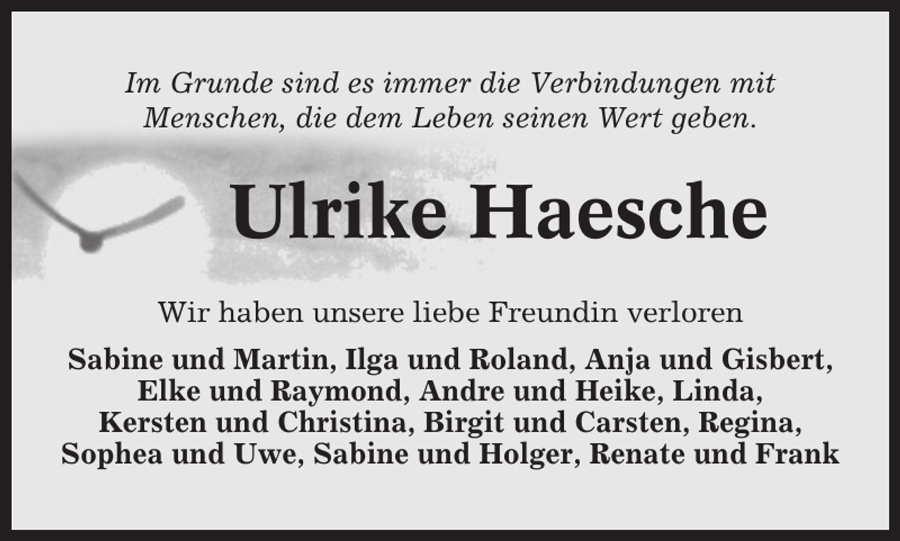 <p>Im Grunde sind es immer die Verbindungen mit<br />Menschen, die dem Leben seinen Wert geben.</p><p>Ulrike Haesche<br />Wir haben unsere liebe Freundin verloren<br />Sabine und Martin, Ilga und Roland, Anja und Gisbert,<br />Elke und Raymond, Andre und Heike, Linda,<br />Kersten und Christina, Birgit und Carsten, Regina,<br />Sophea und Uwe, Sabine und Holger, Renate und Frank</p>