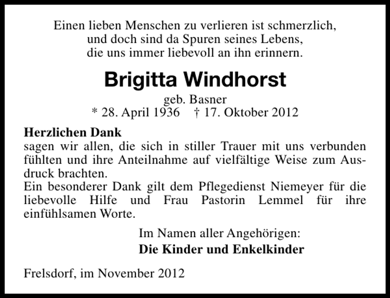 <p>Einen lieben Menschen zu verlieren ist schmerzlich,<br />und doch sind da Spuren seines Lebens,<br />die uns immer liebevoll an ihn erinnern.</p><p>Brigitta Windhorst</p><p>geb. Basner<br />* 28. April 1936 † 17. Oktober 2012<br />Herzlichen Dank<br />sagen wir allen, die sich in stiller Trauer mit uns verbunden<br />fühlten und ihre Anteilnahme auf vielfältige Weise zum Ausdruck brachten.<br />Ein besonderer Dank gilt dem Pflegedienst Niemeyer für die<br />liebevolle Hilfe und Frau Pastorin Lemmel für ihre<br />einfühlsamen Worte.<br />Im Namen aller Angehörigen:<br />Die Kinder und Enkelkinder<br />Frelsdorf, im November 2012</p>