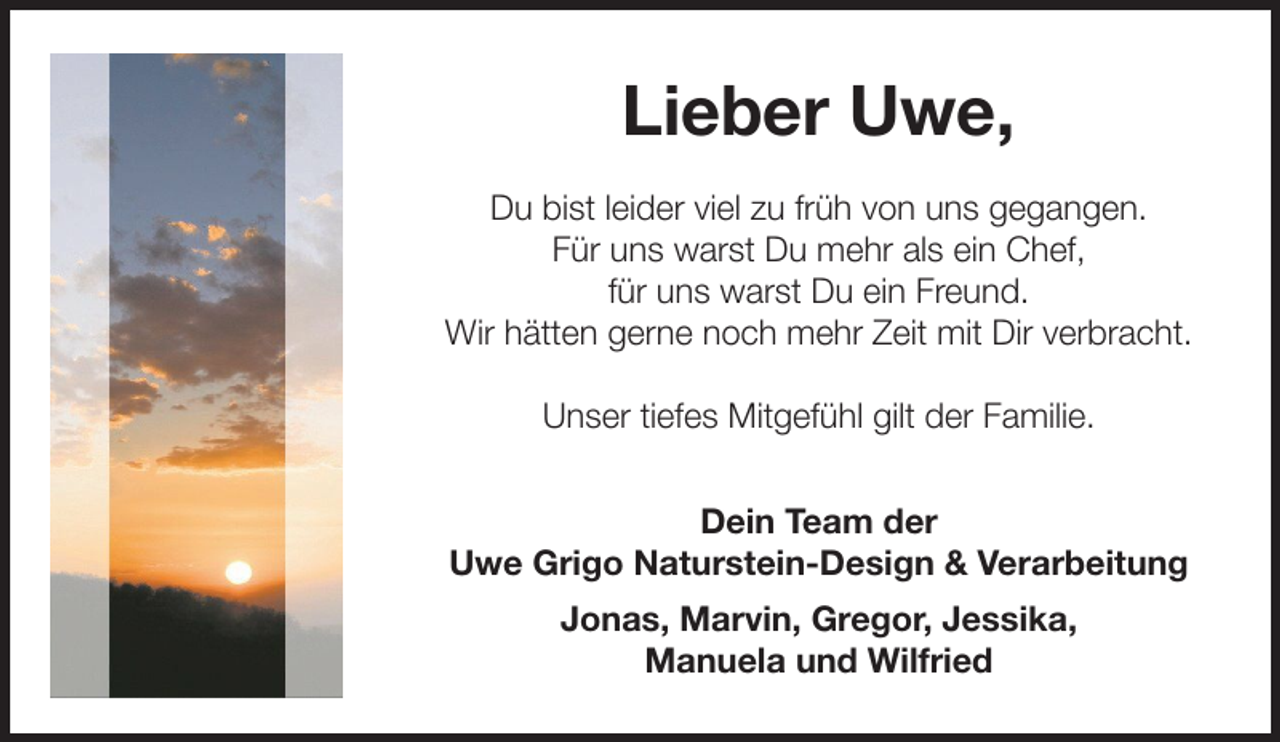 <p>Lieber Uwe,<br />Du bist leider viel zu früh von uns gegangen.<br />Für uns warst Du mehr als ein Chef,<br />für uns warst Du ein Freund.<br />Wir hätten gerne noch mehr Zeit mit Dir verbracht.<br />Unser tiefes Mitgefühl gilt der Familie.<br />Dein Team der<br />Uwe Grigo Naturstein-Design &amp; Verarbeitung<br />Jonas, Marvin, Gregor, Jessika,<br />Manuela und Wilfried</p>