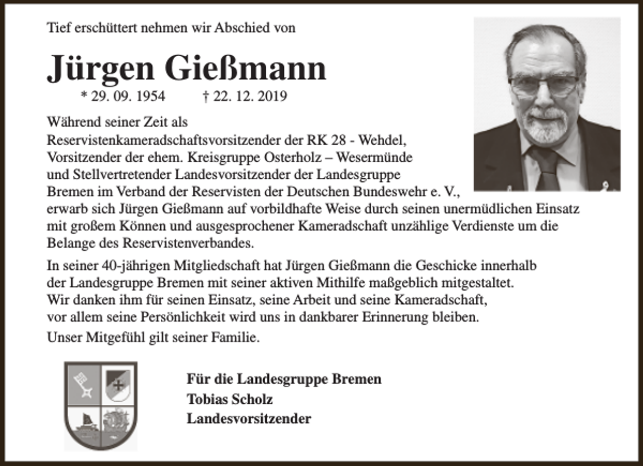 <p>Tief erschüttert nehmen wir Abschied von</p><p>Jürgen Gießmann<br />* 29. 09. 1954</p><p>† 22. 12. 2019</p><p>Während seiner Zeit als<br />Reservistenkameradschaftsvorsitzender der RK 28 - Wehdel,<br />Vorsitzender der ehem. Kreisgruppe Osterholz – Wesermünde<br />und Stellvertretender Landesvorsitzender der Landesgruppe<br />Bremen im Verband der Reservisten der Deutschen Bundeswehr e. V.,<br />erwarb sich Jürgen Gießmann auf vorbildhafte Weise durch seinen unermüdlichen Einsatz<br />mit großem Können und ausgesprochener Kameradschaft unzählige Verdienste um die<br />Belange des Reservistenverbandes.<br />In seiner 40-jährigen Mitgliedschaft hat Jürgen Gießmann die Geschicke innerhalb<br />der Landesgruppe Bremen mit seiner aktiven Mithilfe maßgeblich mitgestaltet.<br />Wir danken ihm für seinen Einsatz, seine Arbeit und seine Kameradschaft,<br />vor allem seine Persönlichkeit wird uns in dankbarer Erinnerung bleiben.<br />Unser Mitgefühl gilt seiner Familie.<br />Für die Landesgruppe Bremen<br />Tobias Scholz<br />Landesvorsitzender</p>