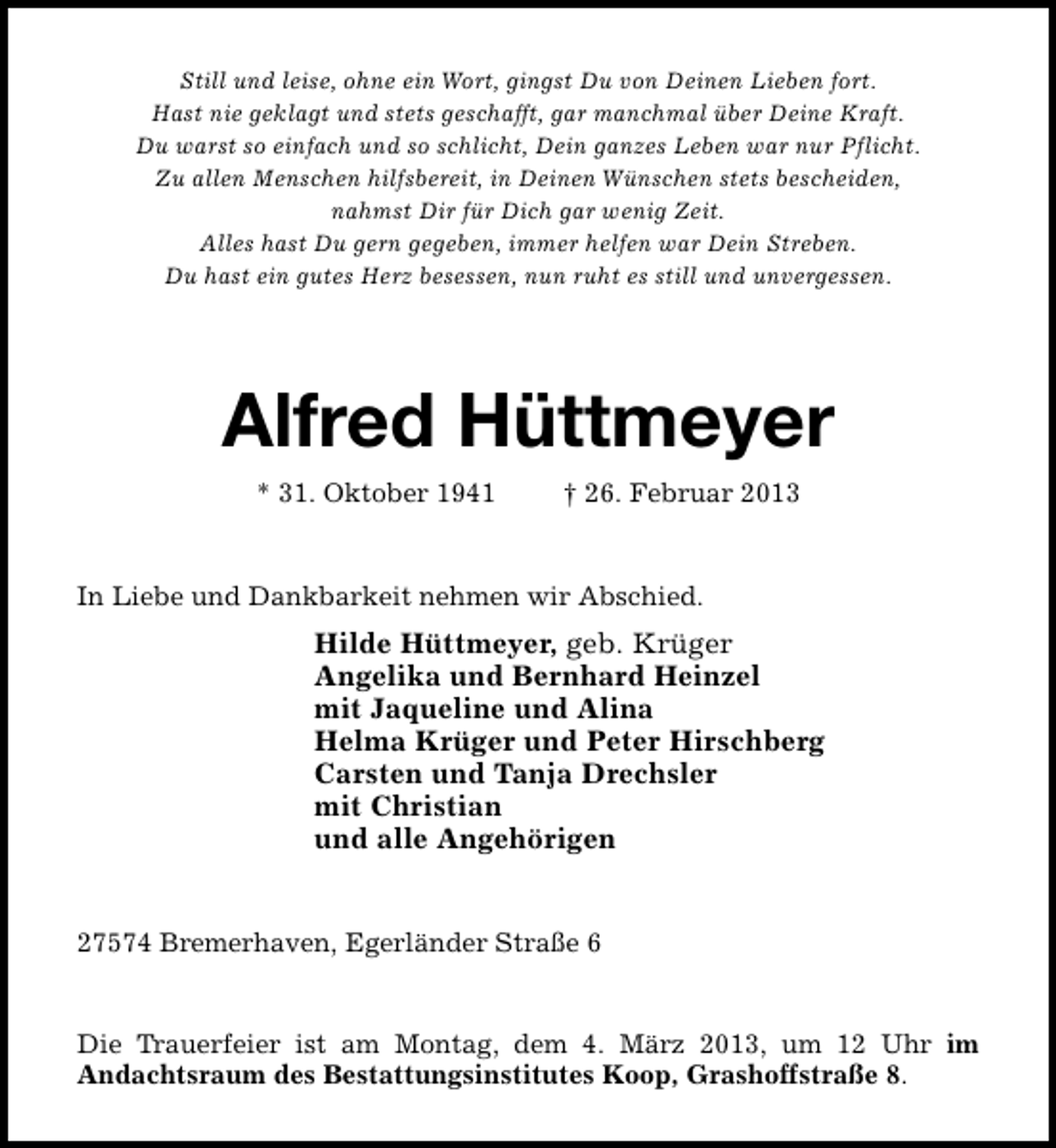 <p>Still und leise, ohne ein Wort, gingst Du von Deinen Lieben fort.<br />Hast nie geklagt und stets geschafft, gar manchmal über Deine Kraft.<br />Du warst so einfach und so schlicht, Dein ganzes Leben war nur Pflicht.<br />Zu allen Menschen hilfsbereit, in Deinen Wünschen stets bescheiden,<br />nahmst Dir für Dich gar wenig Zeit.<br />Alles hast Du gern gegeben, immer helfen war Dein Streben.<br />Du hast ein gutes Herz besessen, nun ruht es still und unvergessen.</p><p>Alfred Hüttmeyer<br />* 31. Oktober 1941</p><p>† 26. Februar 2013</p><p>In Liebe und Dankbarkeit nehmen wir Abschied.</p><p>Hilde Hüttmeyer, geb. Krüger<br />Angelika und Bernhard Heinzel<br />mit Jaqueline und Alina<br />Helma Krüger und Peter Hirschberg<br />Carsten und Tanja Drechsler<br />mit Christian<br />und alle Angehörigen<br />27574 Bremerhaven, Egerländer Straße 6<br />Die Trauerfeier ist am Montag, dem 4. März 2013, um 12 Uhr im<br />Andachtsraum des Bestattungsinstitutes Koop, Grashoffstraße 8.</p>